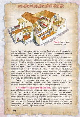 190
агори. Причому, серед них не можна було зустріти б жодної по-
важної афінянки. За еллінськими звичаями, у шанованих родинах
усі необхідні покупки робив голова сім’ї — чоловік.
Закінчивши справи в торговельних рядах і відправивши по-
купки з рабами додому, афінянин вирушав на звичну прогулянку
агорою. Якийсь час він відпочивав від ринкової суєти, спостері-
гаючи за виступами фокусників та акробатів або півнячими бо-
ями. Так громадянин неспішно вивчав вивішені оголошення про
го­ловні події міського життя. Після цього він вирушав у тінь од-
ного з портиків (навісів, підтримуваних колонами) або спеціально
висаджених на агорі дерев, щоб, сховавшись від пекучого сонця,
неквапно обговорити новини з приятелями та послухати промови
мудреців, що славилися на всю Елладу…
Досхочу наговорившись, афінянин повертався додому, але
ненадовго. Після короткого відпочинку він знову вирушав до міс-
та, щоб продовжити спілкування зі співгромадянами.
2. Гостюємо в знатного афінянина. Греки були дуже гос-
тинні. Майже щовечора афінянин ішов у гості або приймав друзів
у себе. Вирушимо ж і ми на дружнє застілля до поважного афін­
ського дому. Напевно, ви вже зрозуміли, що значну частину часу
еллін проводив поза домом, у справах або спілкуючись зі співгро-
мадянами. Тому навіть заможні афіняни не надто піклувалися
про своє житло. Зазвичай їхні будинки були добротні, але дуже
прості (рис. 3). Єдиним парадним приміщенням була кімната го-
лови сім’ї. Тут він і приймав гостей.
Рис. 3. Макет будинку
заможного грека
 