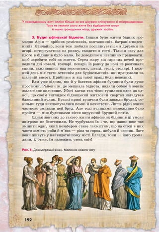 192
Рис. 6. Давньо­грецькі жінки. Малюнок нового часу
У повсякденному житті елліни більше за все цінували спілкування зі співгромадянами.
Тому не уявляли свого життя без відвідування агори
й інших громадських місць, дружніх застіль.
3. Будні афінської бідноти. Іншим було життя бідних гро-
мадян Афін — дрібних ремісників, вантажників, батраків-поден-
ників. Звичайно, вони теж любили поспілкуватися з друзями на
агорі, поторгуватися на ринку, сходити в гості. Тільки часу для
цього в бідняків було мало. Їм доводилося невпинно працювати,
щоб заробити собі на життя. Серед жару від гарячих печей про-
водили дні ковалі, гончарі, пекарі. Із ранку до ночі не розгинали
спини, схилившись над верстатами, шевці, теслі, столярі. І кож-
ний день міг стати останнім для будівельників, які працювали на
шаленій висоті. Прибутки ж від такої праці були невеликі.
Вам уже відомо, що й у багатих афінян будинки були дуже
простими. Райони ж, де мешкала біднота, являли собою й зовсім
жалюгідне видовище. Убогі хатки так тісно тулилися одна до од-
ної, що своїм виглядом бідняцький житловий квартал нагадував
бджолиний вулик. Вузькі криві вулички були завжди брудні, ос-
кільки туди вихлюпувалися помиї й нечистоти. Лише рідкі зливи
частково змивали цей бруд. Але тоді вулицями неможливо було
пройти — між будинками нісся вируючий брудний потік.
Однак звичних до такого життя афінських бідняків ці умови
анітрохи не бентежили. Не турбувало їх і те, що давно вже час
змінити одяг, який незабаром стане лахміттям, що на столі в них
часто замість риби й м’яса — ріпа та горох, цибуля й часник. Зате
вони живуть у найвидатнішому місті Еллади, вони — його грома-
дяни, і, отже, їм належить увесь світ!
 