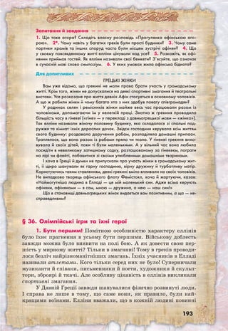 193
Запитання й завдання  —  —  —  —  —  —  —  —  —  —  —  —  —  —  —  —  —
1. Що таке агора? Складіть власну розповідь «Прогулянка афінською аго-
рою».  2*. Чому навіть у багатих греків були прості будинки?  3. Чому саме
портики храмів та інших споруд часто були місцем зустрічі афінян?  4. Що
у своєму повсякденному житті елліни цінували над усе?  5. Розкажіть, як афі-
нянин приймав гостей. Як елліни називали свої бенкети? З’ясуйте, що означає
в сучасній мові слово симпозіум.  6. У яких умовах жила афінська біднота?
Для допитливих  —  —  —  —  —  —  —  —  —  —  —  —  —  —  —  —  —  —  —
Грецькі жінки
Вам уже відомо, що грекині не мали права брати участь у громадському
житті. Крім того, жінки не допускалися на деякі спортивні змагання й театральні
вистави. Усе розказане про життя давніх Афін стосується в основному чоловіків.
А що ж робили жінки й чому багато хто з них здобув повагу співгромадян?
У родинах селян і ремісників жінки майже весь час працювали разом із
чоловіками, допомагаючи їм у нелегкій праці. Знатна ж грекиня проводила
більшість часу в гінекеї («гіне» — у перекладі з давньогрецької мови — «жінка»).
Так елліни називали жіночу половину будинку, яка складалася зі спальні под-
ружжя та кімнат їхніх дорослих дочок. Звідси господиня керувала всім життям
свого будинку: роздавала доручення рабам, розподіляла домашні припаси.
Траплялося, що вона разом із рабами пряла чи ткала. У гінекеї грекиня вихо-
вувала й своїх дітей, поки ті були маленькими. А у вільний час вона любила
посидіти в невеликому затишному садку, розташованому за гінекеєм, пограти
на лірі чи флейті, побавитися зі своїми улюбленими домашніми тваринами.
І хоча в Греції й думки не припускали про участь жінки в громадському жит-
ті, її щиро шанували як гарну господиню, вірну дружину й турботливу матір.
Користуючись таким ставленням, деякі грекині вміло впливали на своїх чоловіків.
Не випадково творець афінського флоту Фемістокл, хоча й жартуючи, казав:
«Наймогутніша людина в Елладі — це мій маленький син. Адже всіма керують
афіняни, афінянами — я сам, мною — дружина, а нею — наш син!»
Що в становищі давньогрецьких жінок видається вам позитивним, а що — не-
справедливим? 
§ 36. Олімпійські ігри та їхні герої
1. Бути першим! Помітною особливістю характеру еллінів
було їхнє прагнення в усьому бути першими. Військову доблесть
завжди можна було виявити на полі бою. А як довести свою пер-
шість у мирному житті? Тільки в змаганні! Тому в греків проводи-
лося безліч найрізноманітніших змагань. Їхніх учасників в Елладі
називали атлетами. Кого тільки серед них не було! Суперничали
музиканти й співаки, письменники й поети, художники й скульп­
тори, зброярі й ткачі. Але особливу цікавість в еллінів викликали
спортивні змагання.
У Давній Греції завжди шанувалися фізично розвинуті люди.
І справа не лише в тому, що саме вони, як правило, були най-
кращими воїнами. Елліни вважали, що в кожній людині повинні
 