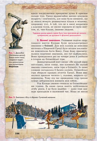194
вдало поєднуватися прекрасна душа й красиве
сильне тіло. Греки надзвичайно високо цінували
мудрість і освіченість, але вони були впевнені, що
ці якості можуть розвинутися тільки в міцному,
здоровому тілі. А той, хто не в змозі впоратися
з власним тілом, не зможе керувати ні своїм жит-
тям, ні, тим більше, іншими людьми.
Чудовою рисою давніх греків було їхнє прагнення до чесного
суперництва, до духовної й фізичної досконалості.
2. Великі змагання. Головною подією спор-
тивного життя Еллади були загально­грецькі
змагання в Олімпії. Для всіх еллінів це невелике
містечко в Південній Греції було місцем поклонін-
ня повелителю богів Зевсу. Саме йому присвячу-
валися спортивні змагання, які тут відбувалися.
Вони проводилися раз на чотири роки й увійшли
в історію як Олімпійські ігри.
Давньогрецький поет писав: «Не шукай зірок
світліших, аніж сонце, яке пломеніє.Не шукай
змагань славніших, аніж ігри в Олімпії». Із цими
словами погодилося б багато еллінів. Олімпійські
ігри збирали кращих атлетів Греції. Вони вва-
жалися зразком чесного і, головне, мирного су-
перництва. Тому під час проведення ігор грекам
суворо заборонялося воювати між собою.
Уся Еллада уважно стежила за Олімпій­ськи­
ми іграми. За ними греки навіть здійснювали
лічбу років. І це було надійно — адже ігри зав­
жди проходили в належний час. Ніщо не могло
Рис. 1. Дискобол
(Метальник диска).
Давня копія статуї,
створеної видат-
ним давньогрець-
ким скульптором
Мироном
Рис. 2. Змагання з бігу зі зброєю. Сучасний малюнок
 