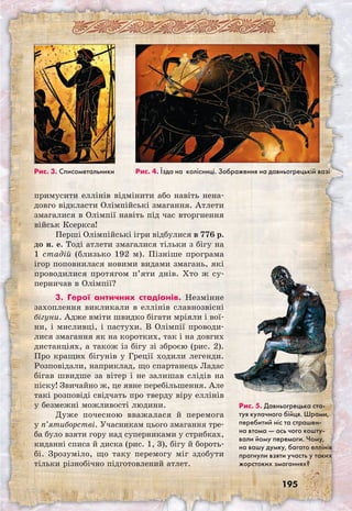 195
примусити еллінів відмінити або навіть нена-
довго відкласти Олімпійські змагання. Атлети
змагалися в Олімпії навіть під час вторгнення
військ Ксеркса!
Перші Олімпійські ігри відбулися в 776 р.
до н. е. Тоді атлети змагалися тільки з бігу на
1 стадій (близько 192 м). Пізніше програма
ігор поповнилася новими видами змагань, які
проводилися протягом п’яти днів. Хто ж су-
перничав в Олімпії?
3. Герої античних стадіонів. Незмінне
захоплення викликали в еллінів славнозвісні
бігуни. Адже вміти швидко бігати мріяли і вої-
ни, і мисливці, і пастухи. В Олімпії проводи-
лися змагання як на коротких, так і на довгих
дистанціях, а також із бігу зі зброєю (рис. 2).
Про кращих бігунів у Греції ходили легенди.
Розповідали, наприклад, що спартанець Ладас
бігав швидше за вітер і не залишав слідів на
піску! Звичайно ж, це явне перебільшення. Але
такі розповіді свідчать про тверду віру еллінів
у безмежні можливості людини.
Дуже почесною вважалася й перемога
у п’ятиборстві. Учасникам цього змагання тре-
ба було взяти гору над суперниками у стрибках,
киданні списа й диска (рис. 1, 3), бігу й бороть-
бі. Зрозуміло, що таку перемогу міг здобути
тільки різнобічно підготовлений атлет.
Рис. 3. Списометальники Рис. 4. Їзда на колісниці. Зображення на давньогрецькій вазі
Рис. 5. Давньогрецька ста-
туя кулачного бійця. Шрами,
перебитий ніс та страшен-
на втома — ось чого кошту-
вали йому перемоги. Чому,
на вашу думку, багато еллінів
прагнули взяти участь у таких
жорстоких змаганнях?
 