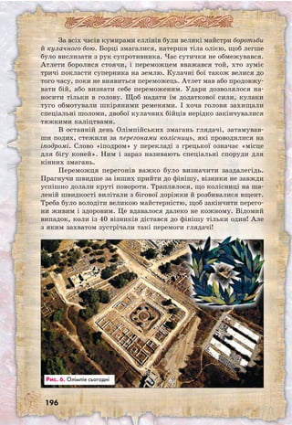 196
За всіх часів кумирами еллінів були великі майстри боротьби
й кулачного бою. Борці змагалися, натерши тіла олією, щоб легше
було вислизати з рук супротивника. Час сутички не обмежувався.
Атлети боролися стоячи, і переможцем вважався той, хто зуміє
тричі покласти суперника на землю. Кулачні бої також велися до
того часу, поки не виявиться переможець. Атлет мав або продовжу­
вати бій, або визнати себе переможеним. Удари дозволялося на-
носити тільки в голову. Щоб надати їм додаткової сили, кулаки
туго обмотували шкіряними ременями. І хоча голови захищали
спеціальні шоломи, двобої кулачних бійців нерідко закінчувалися
тяжкими каліцтвами.
В останній день Олімпійських змагань глядачі, затамував-
ши подих, стежили за перегонами колісниць, які проводилися на
іподромі. Слово «іподром» у перекладі з грецької означає «місце
для бігу коней». Ним і зараз називають спеціальні споруди для
кінних змагань.
Переможця перегонів важко було визначити заздалегідь.
Прагнучи швидше за інших прийти до фінішу, візники не завжди
успішно долали круті повороти. Траплялося, що колісниці на ша-
леній швидкості вилітали з бігової доріжки й розбивалися вщент.
Треба було володіти великою майстерністю, щоб закінчити перего-
ни живим і здоровим. Це вдавалося далеко не кожному. Відомий
випадок, коли із 40 візників дістався до фінішу тільки один! Але
з яким захватом зустрічали такі перемоги глядачі!
Рис. 6. Олімпія сьогодні
 