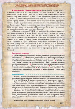 197
4. Безсмертна слава олімпіоніків. Переможця Олімпійських
ігор нагороджували вінком із гілки священної маслини, що росла
неподалік храму Зевса (рис. 6). Ця нагорода приносила атлетові
вічну славу. Олімпіоніки — так елліни називали переможців ігор
в Олімпії — ставали гордістю свого міста. На їхню честь складали
гімни кращі поети, а знамениті скульптори висікали прекрасні
статуї. Іноді в рідних містах олімпіонікам навіть віддавали шану,
як божествам. Адже вважалося, що ними опікується сам Зевс.
Хіба могли б вони без допомоги Повелителя богів здобути перемо-
гу над найвправнішими атлетами Еллади?
…Минали століття. У XIX ст. до Олімпії прийшли археоло-
ги. Вони розкопали й храм Зевса, й іподром, і стадіон, де колись
змагалися грецькі атлети (рис. 6). Під враженням від цих від-
криттів було вирішено відродити найбільші спортивні змагання
давнини. І з 1896 р. знову стали проводитися змагання під на-
звою Олімпійські ігри. Щоправда, тепер вони проходять у різних
країнах і збирають спортсменів з усього світу. Але й сьогодні
олімпійський вогонь, як і тисячі років тому, щоразу запалюють
від сонячних променів, що освітлюють прекрасну давню землю
Олімпії.
Запитання й завдання  —  —  —  —  —  —  —  —  —  —  —  —  —  —  —  —  —
1. Кого в Давній Греції називали атлетами? Чому елліни любили влаштовувати
різні змагання?  2*. Давні греки казали: «Спочатку треба створити міцну по-
судину, а вже потім наповнювати її прекрасним вином знання». Як ви розумієте
ці слова? Чому елліни високо цінували красу й силу людини?  3. Знайдіть на
карті Олімпію. Згадайте, де розташована гора Олімп. Порівняйте й опишіть
їхні місця розташування.  4. Покажіть на «лінії часу» дату проведення перших
Олімпійських ігор. Як часто відбувалися ці змагання?  5. У яких видах спорту
змагалися учасники ігор в Олімпії?  6. Як ви гадаєте, від якого давньогрецького
слова походить сучасне слово «стадіон»?  7. Як ушановували в Давній Греції
олімпіоніків? 
Для допитливих  —  —  —  —  —  —  —  —  —  —  —  —  —  —  —  —  —  —  —
В історії Олімпійських ігор було чимало славних переможців. Але, мабуть,
найбільше давні письменники любили розповідати про найсильнішого борця
VI ст. до н. е. Мі лона. От що вони переказують про цю дивовижну людину.
Протягом 20 років Мілон шість разів перемагав на іграх в Олімпії й 25 разів
— на загальногрецьких змаганнях в інших містах. Це була людина неймовірної
сили. Одним ударом кулака він міг завалити бика. Уся Олімпія захоплено вітала
Мілона, коли той після чергової перемоги брав на плечі величезного чотириріч-
ного бика та без видимих зусиль переносив його через увесь стадіон.
Але Мілон був не тільки видатним атлетом. Він прославився і як чудовий
співак, і як учений, що написав наукову працю з фізики. Серед його друзів було
багато найосвіченіших та наймудріших людей того часу. А громадяни рідного
міста Мілона, цілком довіряючи своєму великому землякові, зробили його своїм
полководцем.
Як ви гадаєте, чому елліни вважали Мілона зразком людини?
 