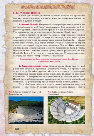 198
§ 37. У театрі Діоніса
У наші дні, насолоджуючись балетом, оперою або драматич-
ною виставою, чи завжди ми пам’ятаємо, що театральне мистецтво
виникло в Давній Греції?
1. Великі Діонісії. Напровесні, коли розпускалися листки ви-
ноградної лози, по всій Греції вшановували бога виноробства й ро-
дючості Діоніса. Багато еллінів мріяли в ті дні побувати в Афінах.
Тут проводили свято, яке називали Великими Діонісіями.
Свято починалося урочистою ходою, жертвопринесеннями
й тривало по кілька днів. На агорі біля статуї Діоніса хори грома-
дян, змагаючись один із одним, виспівували дифірамби — гімни,
присвячені богові. Під звуки флейт і бубнів з’являлися вбрані
в цапині та звірині шкури шанувальники Діоніса. Вони зобража-
ли його почет і грали сценки із життя безсмертних богів і героїв.
Поступово такі вистави стали проводитися регулярно під час
Діонісій. Так у VI ст. до н. е. виник театр. У перекладі з дав-
ньогрецької слово «театр» означає «видовище».
Театральні вистави були важливою частиною шанування бога Діоніса
та релігійного життя греків.
2. Давньогрецький театр. Міська влада дбала про те, щоб
у них був великий, красивий і просторий театр. Як правило, на
схилах пагорбів обладнували місця для глядачів — театрон.
Тут півколом стояли ряди дерев’яних лав. Пізніше їх замінили
на кам’яні. У театроні могло розміститися до кількох тисяч осіб.
Перші ряди займали почесні громадяни міста, посли, олімпійські
чемпіони. На розкішному кріслі сидів жрець храму Діоніса.
Біля підніжжя театрона розміщувався майданчик округлої
форми — орхестра. У центрі орхестри стояли вівтар і статуя
Рис. 1. Театр в Епідаврі (IV ст. до н. е.).
Сучасний вигляд
Рис. 2. Давньогрецький театр.
Реконструкція
 