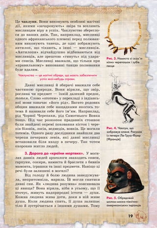 19
Це чаклуни. Вони виконують особливі магічні
дії, якими «зачаровують» звіра та вселяють
мисливцям віру в успіх. Чаклунство зберегло-
ся до наших днів. Так, наприклад, мисливці
одного африканського племені перед полюван-
ням виконують танець, де одні зображують
антилоп, що тікають, а інші — мисливців.
«Антилопи» відчайдушно відбиваються від
мисливців, але зрештою «гинуть» під удара-
ми списів. Мисливці вважали, що тільки при
«правильному» виконанні танцю полювання
буде вдалим.
Чаклунство — це магічні обряди, що мають забезпечити
успіх якої-небудь справи.
Давні мисливці й збирачі вважали себе
частиною природи. Вони вірили, що звір,
рослина чи предмет — їхній далекий предок,
тотем. Слово «ототем» у перекладі з індіансь-
кої мови означає «його рід». Багато родових
общин вважали себе нащадками якогось то-
тема й називали себе його ім’ям. Наприклад,
рід Чорної Черепахи, рід Самотнього Вовка
тощо. Під час розкопок прадавніх стоянок
були знайдені окремі поховання кісток і чере-
пів бізонів, лосів, ведмедів, вовків. Це могили
тотемів. Одного разу дослідники знайшли два
черепи печерних левів, які давні мисливці
встановили біля входу в печеру. Так тотем
охороняв житло людей.
3. Дорога до «країни мертвих». У моги-
лах давніх людей археологи знаходять списи,
гарпуни, сокири, намиста й браслети з бивнів
мамонта, іграшки та інші предмети. Навіщо ці
речі були залишені в могилі?
Від голоду й болю людина занедужува-
ла, непритомніла, марила. Їй могли снитися
дивні сни. Як «людина розумна» пояснювала
ці явища? Вона вірила, ніби в усьому, що її
оточує, живуть надприродні істоти — духи.
Кожна людина жива доти, доки в ній живе
душа. Коли людина спить, її душа залишає
тіло й зустрічається з іншими душами. Тому
Рис. 3. Намисто зі скам’я­
нілих черепашок і зубів
песця
Рис. 4. Чаклун, що
зображує оленя. Рисунок
із печери Ле-Труа-Фрер
(Франція)
Рис. 5. Обрядовий
шолом-маска північно­
американських індіанців
 