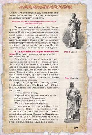 199
Діоніса. Тут же виступав хор, пісні якого суп-
роводжували виставу. На орхестрі виступали
також музиканти й танцюристи.
Театральні вистави стали невід’ємною частиною життя
давньогрецьких міст.
Актори виступали поблизу скени. Спочат­
ку вона мала вигляд намету, де пере­вдягалися
артисти. Потім греки почали спору­джувати кра-
сивий будинок у вигляді передньої частини хра-
му чи царського палацу. Усі ролі в спектаклях
виконували тільки чоловіки. Актори надягали
великі розфарбовані маски відповідно до харак-
теру й настрою персонажів спектаклю. На ноги
надягали спеціальне взуття на високій підошві.
3. «У трагедіях я створив величних ге-
роїв». Поступово склалися два види вистав —
трагедії та комедії.
Вам відомо, що деякі учасники свята
надягали цапині шкури й зображували сати-
рів — вірних і постійних супутників Діоніса.
Звідси й походить назва «трагедія» — у пере-
кладі з давньогрецької це слово означає «пісня
цапа». Трагедії оповідали про життя й подвиги
героїв, богів і царів, про події міфів і легенд.
Часто персонажі трагедій гинули героїчною
або мученицькою смертю.
Серед авторів трагедій особливу пошану
й любов афінян мав поет Есхіл (525—456 рр.
до н. е.). Один із його учнів уклав у вуста поета
такі рядки:
І, як заповідав Гомер,
в трагедіях створив величних я героїв
з душею лева. І до них волів
Своїх співгромадян підняти,
Аби з героями устали нарівні…
Із величезним успіхом в Афінах ішли
трагедії Есхіла «Перси», «Прометей прикутий»
та багато інших. Послідовниками Есхіла були
великі афінські поети Софокл та Еврипід, що
жили в V ст. до н. е. Їхня творчість була взір-
цем для багатьох грецьких і римських поетів,
а також письменників більш пізніх часів.
Рис. 3. Софокл
Рис. 4. Еврипід
 