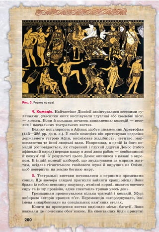 200
4. Комедія. Найчастіше Діонісії закінчувалися веселими гу-
ляннями, учасники яких виспівували глузливі або хвалебні пісні
— комоси. Вони й поклали початок виникненню комедій — весе-
лих і повчальних театральних вистав.
Велику популярність в Афінах здобув письменник Аристофан
(445—386 рр. до н. е.). У своїх комедіях він критикував недоліки
державного устрою Афін, висміював жадібність, неуцтво, мар-
нославство та інші людські вади. Наприклад, в одній із його ко-
медій розповідається, як старезний і глухий дідуган Демос (тобто
афінський народ) передав владу в домі двом рабам — ковбасникові
й кожум’яці. У результаті цього Демос опинився в казані з окро-
пом. В іншій комедії хлібороб, що знудьгувався за мирним жит-
тям, осідлав гігантського гнойового жука й вирушив на Олімп,
щоб повернути на землю богиню миру.
5. Театральні вистави починалися з першими променями
сонця. Ще звечора глядачі прагнули зайняти кращі місця. Вони
брали із собою невелику подушку, ячмінні коржі, шматок овечого
сиру та іншу провізію, адже спектакль тривав увесь день.
Громадянам пропонувалося кілька трагедій і комедій. Журі
вибирало авторів кращих п’єс. Переможців нагороджували, їхні
імена викарбовували на спеціальних кам’яних стелах.
Кошти на проведення вистав виділяли міські багатії. Вони
вважали це почесним обов’язком. На спектаклях були присутні
Рис. 5. Розпис на вазі
 