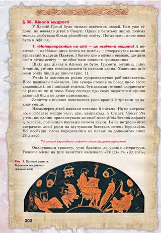 202
§ 38. Школа мудрості
У Давній Греції було чимало освічених людей. Вам уже ві-
домо, як навчали дітей у Спарті. Однак у багатьох інших полісах
молодь здобувала більш різнобічну освіту. Погляньмо, якою вона
була в Афінах.
1. «Найпрекрасніше на світі — це освічена людина! А не-
віглас — найбільш дика істота на землі»,— стверджував великий
афінський мудрець Платон. І багато хто з афінян вважав, що дати
своїм дітям освіту — це обов’язок кожного громадянина.
Шкіл для дівчат в Афінах не було. Грамоти, музики, співу
й танців, уміння господарювати їх навчали вдома. Хлопчики ж із
семи років йшли до школи (рис. 1).
Учнів із заможних родин супроводжував раб-вихователь.
Його називали педагогом. Він суворо стежив за поведінкою свого
вихованця і, як і шкільні вчителі, був завжди готовий скористати-
ся різками чи ціпком. Тому спогади про своїх педагогів в афінян
зазвичай були не дуже приємними.
Заняття в школах починалися рано-вранці й тривали до за-
ходу сонця.
Насамперед дітей навчали читання й письма. На це витрача-
лося набагато менше часу, ніж, наприклад, у Єгипті. Чому? Річ
у тім, що елліни прилаштували до своєї мови фінікійський алфавіт
і, головне, позначили буквами голосні звуки. Їм не потрібно було
витрачати довгі роки на заучування багатьох сотень ієрогліфів.
Усі необхідні слова передавалися на письмі за допомогою лише
24 літер!
Усі сучасні європейські алфавіти пішли від давньогрецького.
Опанувавши грамоту, учні бралися до уроків літератури.
Головне місце на цих заняттях належало «Іліаді» та «Одіссеї»,
Рис. 1. Шкільні заняття.
Малюнок на давньо­
грецькій вазі
 