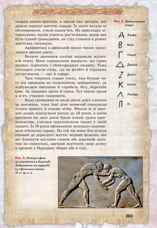 203
творам поетів-трагіків, а також тих авторів, які
давали корисні життєві поради. Їх довго читали та
обговорювали, учили напам’ять. На прикладах лі-
тературних героїв учитель роз’яснював, яким має
бути гідний громадянин, як слід учиняти в різних
життєвих ситуаціях.
Арифметиці в афінській школі також приді-
лялася значна увага.
Велике значення елліни надавали музич-
ній освіті. Вони справедливо вважали, що гарна
музика підносить і облагороджує людину. Тому
школярів учили співу, грі на флейті й струнних
інструментах — лірі й кіфарі.
Чим старшим ставав учень, тим більше ча-
су він проводив на спортивному майданчику, де
відбувалися змагання зі стрибків, бігу, боротьби
(рис. 3), кидання диска й списа. Тут також грали
в м’яч, училися танцювати.
Бідні громадяни не мали змоги довго платити
за навчання, тому їхні діти зазвичай опанували
тільки грамоту й основи лічби. Юнаки ж зі знат-
них родин відвідували школу до 16 років, а потім
протягом ще двох років брали платні уроки крас-
номовства, училися переконувати інших у своїй
правоті. Із 18 років афінянинові належало опанову-
вати військову справу. На той час юнак був цілком
готовий до дорослого життя: міцний фізично, він
міг блиснути влучним словом або доречною цита-
тою на сімпосіоні, здатний відстояти свою думку
в промові в Народних зборах або в суді.
Рис. 2. Давньо­грецькі 	
літери
Альфа
Бета
Гамма
Дельта
Дзета
Каппа
Лямбда
Пі
Рис. 3. Молоді афіня-
ни змагаються в боротьбі.
Зображення на надгроб-
ку афінського юнака.
VI ст. до н. е.
 