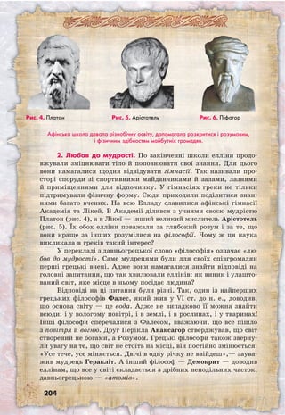 204
Афінська школа давала різнобічну освіту, допомагала розкритися і розумовим,
і фізичним здібностям майбутніх громадян.
2. Любов до мудрості. По закінченні школи елліни продо­
вжували зміцнювати тіло й поповнювати свої знання. Для цього
вони намагалися щодня відвідувати гімнасії. Так називали про-
сторі споруди зі спортивними майданчиками й залами, лазнями
й приміщеннями для відпочинку. У гімнасіях греки не тільки
підтримували фізичну форму. Сюди приходили поділитися знан-
нями багато вчених. На всю Елладу славилися афінські гімнасії
Академія та Лікей. В Академії ділився з учнями своєю мудрістю
Платон (рис. 4), а в Лікеї — інший великий мислитель Арістотель
(рис. 5). Їх обох елліни поважали за глибокий розум і за те, що
вони краще за інших розумілися на філософії. Чому ж ця наука
викликала в греків такий інтерес?
У перекладі з давньогрецької слово «філософія» означає «лю-
бов до мудрості». Саме мудрецями були для своїх співгромадян
перші грецькі вчені. Адже вони намагалися знайти відповіді на
головні запитання, що так хвилювали еллінів: як виник і улашто-
ваний світ, яке місце в ньому посідає людина?
Відповіді на ці питання були різні. Так, один із найперших
грецьких філософів Фалес, який жив у VI ст. до н. е., доводив,
що основа світу — це вода. Адже не випадково її можна знайти
всюди: і у вологому повітрі, і в землі, і в рослинах, і у тваринах!
Інші філософи сперечалися з Фалесом, вважаючи, що все пішло
з повітря й вогню. Друг Перікла Анаксагор стверджував, що світ
створений не богами, а Розумом. Грецькі філософи також зверну-
ли увагу на те, що світ не стоїть на місці, він постійно змінюється:
«Усе тече, усе міняється. Двічі в одну річку не ввійдеш»,— заува-
жив мудрець Геракліт. А інший філософ — Демокрит — доводив
еллінам, що все у світі складається з дрібних неподільних часток,
давньогрецькою — «атомів».
Рис. 4. Платон Рис. 5. Арістотель Рис. 6. Піфагор
 