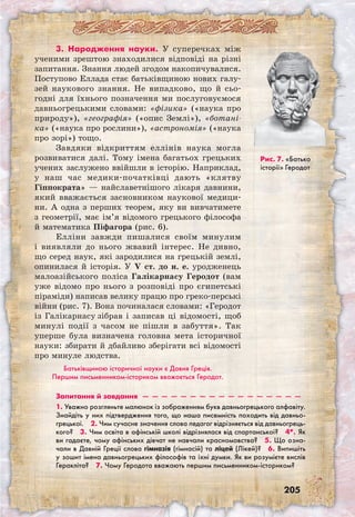 205
3. Народження науки. У суперечках між
ученими зрештою знаходилися відповіді на різні
запитання. Знання людей згодом накопичувалися.
Поступово Еллада стає батьківщиною нових галу-
зей наукового знання. Не випадково, що й сьо-
годні для їхнього позначення ми послуговуємося
давньогрецькими словами: «фізика» («наука про
природу»), «географія» («опис Землі»), «ботані-
ка» («наука про рослини»), «астрономія» («наука
про зорі») тощо.
Завдяки відкриттям еллінів наука могла
розвиватися далі. Тому імена багатьох грецьких
учених заслужено ввійшли в історію. Наприклад,
у наш час медики-початківці дають «клятву
Гіппократа» — найславетнішого лікаря давнини,
який вважається засновником наукової медици-
ни. А одна з перших теорем, яку ви вивчатимете
з геометрії, має ім’я відомого грецького філософа
й математика Піфагора (рис. 6).
Елліни завжди пишалися своїм минулим
і виявляли до нього жвавий інтерес. Не дивно,
що серед наук, які зародилися на грецькій землі,
опинилася й історія. У V ст. до н. е. уродженець
малоазійського поліса Галікарнасу Геродот (вам
уже відомо про нього з розповіді про єгипетські
піраміди) написав велику працю про греко-перські
війни (рис. 7). Вона починалася словами: «Геродот
із Галікарнасу зібрав і записав ці відомості, щоб
минулі події з часом не пішли в забуття». Так
уперше була визначена головна мета історичної
науки: збирати й дбайливо зберігати всі відомості
про минуле людства.
Батьківщиною історичної науки є Давня Греція.
Першим письменником-істориком вважається Геродот.
Рис. 7. «Батько
історії» Геродот
Запитання й завдання  —  —  —  —  —  —  —  —  —  —  —  —  —  —  —  —  —
1. Уважно розгляньте малюнок із зображенням букв давньогрецького алфавіту.
Знайдіть у них підтвердження того, що наша писемність походить від давньо­
грецької.  2. Чим сучасне значення слова педагог відрізняється від давньогрець-
кого?  3. Чим освіта в афінській школі відрізнялася від спартанської?  4*. Як
ви гадаєте, чому афінських дівчат не навчали красномовства?  5. Що озна-
чали в Давній Греції слова гімназія (гімнасій) та ліцей (Лікей)?  6. Випишіть
у зошит імена давньогрецьких філософів та їхні думки. Як ви розумієте вислів
Геракліта?  7. Чому Геродота вважають першим письменником-істориком? 
 