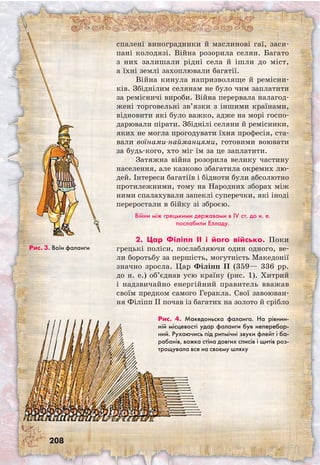 208
спалені виноградники й маслинові гаї, заси-
пані колодязі. Війна розорила селян. Багато
з них залишали рідні села й ішли до міст,
а їхні землі захоплювали багатії.
Війна кинула напризволяще й ремісни-
ків. Збіднілим селянам не було чим заплатити
за ремісничі вироби. Війна перервала налагод-
жені торговельні зв’язки з іншими країнами,
відновити які було важко, адже на морі госпо-
дарювали пірати. Збіднілі селяни й ремісники,
яких не могла прогодувати їхня професія, ста-
вали воїнами-найманцями, готовими воювати
за будь-кого, хто міг їм за це заплатити.
Затяжна війна розорила велику частину
населення, але казково збагатила окремих лю-
дей. Інтереси багатіїв і бідноти були абсолютно
протилежними, тому на Народних зборах між
ними спалахували запеклі суперечки, які іноді
переростали в бійку зі зброєю.
Війни між грецькими державами в IV ст. до н. е.
послабили Елладу.
2. Цар Філіпп II і його військо. Поки
грецькі поліси, послабляючи один одного, ве-
ли боротьбу за першість, могутність Македонії
значно зросла. Цар Філіпп II (359— 336 рр.
до н. е.) об’єднав усю країну (рис. 1). Хитрий
і надзвичайно енергійний правитель вважав
своїм предком самого Геракла. Свої завоюван-
ня Філіпп II почав із багатих на золото й срібло
Рис. 3. Воїн фаланги
Рис. 4. Македоньска фаланга. На рівнин-
ній місцевості удар фаланги був неперебор-
ний. Рухаючись під ритмічні звуки флейт і ба-
рабанів, важка стіна довгих списів і щитів роз­
трощувала все на своєму шляху
 