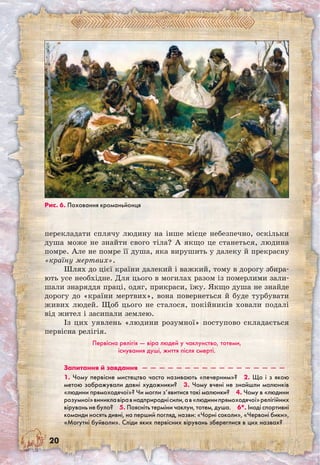 20
перекладати сплячу людину на інше місце небезпечно, оскільки
душа може не знайти свого тіла? А якщо це станеться, людина
помре. Але не помре її душа, яка вирушить у далеку й прекрасну
«країну мертвих».
Шлях до цієї країни далекий і важкий, тому в дорогу збира-
ють усе необхідне. Для цього в могилах разом із померлими зали-
шали знаряддя праці, одяг, прикраси, їжу. Якщо душа не знайде
дорогу до «країни мертвих», вона повернеться й буде турбувати
живих людей. Щоб цього не сталося, покійників ховали подалі
від жител і засипали землею.
Із цих уявлень «людини розумної» поступово складається
первісна релігія.
Первісна релігія — віра людей у чаклунство, тотеми,
існування душі, життя після смерті.
Запитання й завдання  —  —  —  —  —  —  —  —  —  —  —  —  —  —  —  —  — 
1. Чому первісне мистецтво часто називають «печерним»?  2. Що і з якою
метою зображували давні художники?  3. Чому вчені не знайшли малюнків
«людини прямоходячої»? Чи могли з’явитися такі малюнки?  4. Чому в «людини
розумної»виниклавіравнадприроднісили,ав«людинипрямоходячої»релігійних
вірувань не було?  5. Поясніть терміни чаклун, тотем, душа.  6*. Іноді спортивні
команди носять дивні, на перший погляд, назви: «Чорні соколи», «Червоні бики»,
«Могутні буйволи». Сліди яких первісних вірувань збереглися в цих назвах?
Рис. 6. Поховання кроманьйонця
 