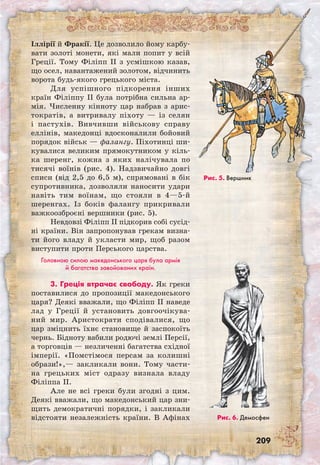 209
Іллірії й Фракії. Це дозволило йому карбу-
вати золоті монети, які мали попит у всій
Греції. Тому Філіпп II з усмішкою казав,
що осел, навантажений золотом, відчинить
ворота будь-якого грецького міста.
Для успішного підкорення інших
країн Філіппу II була потрібна сильна ар-
мія. Численну кінноту цар набрав з арис-
тократів, а витривалу піхоту — із селян
і пастухів. Вивчивши військову справу
еллінів, македонці вдосконалили бойовий
порядок військ — фалангу. Піхотинці ши-
кувалися великим прямокутником у кіль-
ка шеренг, кожна з яких налічувала по
тисячі воїнів (рис. 4). Надзвичайно довгі
списи (від 2,5 до 6,5 м), спрямовані в бік
супротивника, дозволяли наносити удари
навіть тим воїнам, що стояли в 4—5-й
шеренгах. Із боків фалангу прикривали
важкоозброєні вершники (рис. 5).
Невдовзі Філіпп II підкорив собі сусід­
ні країни. Він запропонував грекам визна-
ти його владу й укласти мир, щоб разом
виступити проти Перського царства.
Головною силою македонського царя була армія
й багатства завойованих країн.
3. Греція втрачає свободу. Як греки
по­ставилися до пропозиції македонського
царя? Деякі вважали, що Філіпп II наведе
лад у Греції й установить довгоочікува-
ний мир. Аристократи сподівалися, що
цар зміцнить їхнє становище й заспокоїть
чернь. Бідноту вабили родючі землі Персії,
а торговців — незличенні багатства східної
імперії. «Помстімося персам за колишні
образи!»,— закликали вони. Тому части-
на грецьких міст одразу визнала владу
Філіппа II.
Але не всі греки були згодні з цим.
Деякі вважали, що македонський цар зни-
щить демократичні порядки, і закликали
відстояти незалежність країни. В Афінах Рис. 6. Демосфен
Рис. 5. Вершник
 