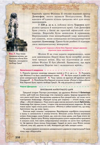210
боротьбу проти Філіппа II очолив відомий оратор
Демосфен, якого назвали Непідкупним. Йому
вдалося об’єднати кілька грецьких міст для опору
македонцям.
У 338 р. до н. е. поблизу міста Херонея зуст-
рілися грецька й македонська армії. Сам Демосфен
брав участь у битві як простий афінський піхо-
тинець. Боротьба була запеклою й кривавою.
Вирішальним став непереборний удар македонсь-
кої кінноти, якою командував вісімнадцятирічний
царевич Александр. Греки були розбиті й підкори-
лися македонському монархові.
У результаті поразки в битві біля Херонеї грецькі держави
втратили свою незалежність.
Філіпп II не став карати переможених, адже
для завоювання Персії йому були потрібні досвід-
чені грецькі воїни. Під час підготовки до нової
війни Філіпп II був убитий. Здавалося, що мрія
завоювати Персію так і залишиться мрією…
Запитання й завдання  —  —  —  —  —  —  —  —  —  —  —  —  —  —  —  —  —
1. Поясніть причини занепаду грецьких полісів у IV ст. до н. е.  2. Розкажіть
про Філіппа II та його завойовницькі плани.  3*. Які були сильні й слабкі сто-
рони македонської фаланги?  4. Чому грекам не вдалося об’єднатися проти
Македонії?  5. Після битви біля Херонеї сучасник писав: «Разом із тілами вбитих
біля Херонеї була зарита свобода Греції». Як слід розуміти ці слова? 
Увага! Джерело  —  —  —  —  —  —  —  —  —  —  —  —  —  —  —  —  —  —  —
Виховання майбутнього царя
Грецький історик Плутарх розповідає, що дружина Філіппа II Олімпіада
хотіла, щоб їхній син Александр став справжнім царем. Цариця приділяла ба-
гато уваги освіті сина. Вихователем царевича був суворий воїн, чиї слова часто
повторював Александр: «Кращий кухар для сніданку — нічний похід, а для
обіду — убогий сніданок». Наук юного царя навчав великий учений Арістотель.
Александр був гарним учнем, і згодом став високоосвіченою людиною. Він мав
повне право через кілька років сказати: «Філіппу я зобов’язаний тим, що живу,
Арістотелю тим, що живу гідно».
Хлопчик виріс сильним і витривалим. Відчайдушна хоробрість сполучалася
в ньому із запальністю й злопам’ятністю. Військові успіхи батька викликали
острах Александра: юнак боявся, що, коли він стане царем, уже буде нічого за-
войовувати. Одного разу Філіппу запропонували купити надзвичайно красивого
й сильного коня. Але навіть найдосвідченіші наїзники не могли його приборка-
ти. Це вдалося тільки юному Александру. Гордий за свого сина Філіпп сказав:
«Шукай, сину мій, царство по собі, Македонія для тебе занадто мала».
Чи можна вважати виховання македонського царевича спартанським? Свою
точку зору обґрунтуйте.
Рис. 7. Пам’ятник
грецьким воїнам, що
загинули в битві біля
Херонеї, захищаючи
свободу Греції
 