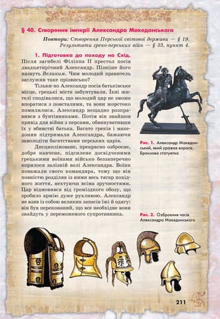211
§ 40. Створення імперії Александра Македонського
Повтори: Створення Перської світової держави — § 19.
Результати греко-перських війн — § 33, пункт 4.
Рис. 1. Александр Македон­
ський, який уражає ворога.
Бронзова статуетка
1. Підготовка до походу на Схід.
Після загибелі Філіппа II престол посів
двадцятирічний Александр. Пізніше його
назвуть Великим. Чим молодий правитель
заслужив таке прізвисько?
Тільки-но Александр посів батьківське
місце, грецькі міста забунтували. Їхні жи-
телі сподівалися, що молодий цар не зможе
впоратися з повсталими, та вони жорстоко
помилилися. Александр нещадно розпра-
вився з бунтівниками. Потім він знайшов
привід для війни з персами, обвинувативши
їх у вбивстві батька. Багато греків і маке-
донян підтримали Александра, бажаючи
заволодіти багатствами перських царів.
Дисципліноване, прекрасно озброєне,
добре навчене, підсилене досвідченими
грецькими воїнами військо беззаперечно
корилося залізній волі Александра. Воїни
поважали свого командира, тому що він
повністю розділяв із ними весь тягар похід-
ного життя, нехтуючи всіма зручностями.
Цар відмовився від громіздкого обозу, що
зробило армію дуже рухливою. Александр
не взяв із собою великих запасів їжі й одягу:
він був переконаний, що все необхідне вони
знайдуть у переможеного супротивника. Рис. 2. Озброєння часів
Александра Македонського
 