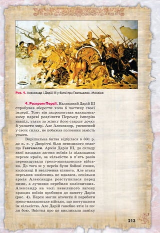 213
4. Розгром Персії. Наляканий Дарій III
спробував зберегти хоча б частину своєї
імперії. Тому він запропонував македонсь-
кому цареві розділити Перську імперію
навпіл, узяти за жінку його старшу дочку
й укласти мир. Але Александр, упевнений
у своїх силах, не побажав половини замість
усього.
Вирішальна битва відбулася в 331 р.
до н. е. у Дворіччі біля невеликого сели-
ща Гавгамели. Армія Дарія III, до складу
якої входили загони воїнів із підвладних
персам країн, за кількістю в п’ять разів
перевищувала греко-македонське війсь-
ко. До того ж у персів були бойові слони,
колісниці й незліченна кіннота. Але атака
перських колісниць не вдалася, оскільки
армія Александра розступилася перед
ними, а лучники перебили колісничних.
Александр на чолі невеликого загону
кращих воїнів пробився до намету Дарія
(рис. 4). Перси могли оточити й перебити
греко-македонське військо, що поступалося
їм кількістю. Але Дарій ганебно втік із по-
ля бою. Звістка про це викликала паніку
Рис. 4. Александр і Дарій ІІІ у битві при Гавгамелах. Мозаїка
 