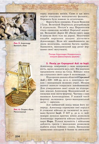 214
серед перських воїнів. Саме в цю мить
персів атакувала македонська фаланга…
Перемога була повною та остаточною.
Ворога було знищено. Упали Вавилон
і Сузи. Величний Персеполь розграбували
й підпалили. Полум’я над Персеполем
стало символом загибелі Перської держа-
ви. Вельможі Дарія III убили свого царя
й кинули його тіло на дорозі. Незліченні
скарби перських владик дісталися
Александру. Біля ніг завойовників ле-
жала величезна, казково багата країна.
Здавалося, македонський цар досяг вер-
шини своєї могутності.
Походи Александра Македонського
знищили Давньоперську державу.
5. Похід до Середньої Азії та Індії.
Александр, повіривши у свою неперемож-
ність, мріяв захопити весь світ. Він вирішив
продовжити похід на Схід. Військо поки
що слухалося свого царя й полководця.
Підкорення деяких областей Середньої
Азії у 329—328 рр. до н. е. коштувало гре-
кам і македонцям великих утрат. Місцеві
жителі запекло опиралися завойовникам.
Для утвердження своєї влади на підкоре-
них землях Александр Македонський за-
сновував нові міста-фортеці. Частину з них
називали Александріями. У кожній такій
фортеці залишався греко-македонський
загін — гарнізон.
Але найважчий похід чекав його по-
переду. Александр спрямував свої поріділі
й утомлені війська до таємничої та нечу-
вано багатої Індії. У 327 р. до н. е. ней-
мовірні зусилля простих воїнів дозволили
Александру перемогти війська індійського
царя Пора. Тільки мужність і військова
доблесть греків і македонян дозволили
відбити атаку бойових слонів. Виснажене
тривалими походами й боями та знесилене
Рис. 5. Александр
Великий у бою
Рис. 6. Осадна зброя.
Реконструкція
 
