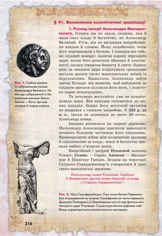 216
Рис. 1. Срібна монета
із зображенням голови
Александра Великого. На
ній цар зображений із ба-
ранячими рогами Зевса-
Амона — бога, що має
західне й східне коріння
§ 41. Виникнення елліністичної цивілізації
Рис. 2. Ніка Самофракійська. Пам’ятник богині Перемоги
був споруджений на острові Самофракія на честь перемоги
Деметрія Поліоркета («Завойовника міст») над флотом єги-
петського царя Птолемея. Скульптура богині відбиває най-
більш характерні риси елліністичного мистецтва
1. Розпад імперії Александра Македон­
ського. Історія ще не знала людини, яка б
мала таку владу й багатство, як Александр
Великий. Утім, він не витримав випробуван-
ня владою й славою. Йому подобалося, коли
його порівнювали з богами. І поводив він себе,
як східний монарх: надягав корону перського
царя, носив його розкішне вбрання й коштов-
ності, щодня справляв бенкети й свята. Одного
разу за наказом царя влаштували грандіозне
весілля десяти тисяч македонських воїнів із
персіянками. Здавалося, Александр забув
звичаї Еллади: він вимагав, щоб наближені за
східним звичаєм цілували його ноги, і жорсто-
ко карав непокірливих.
Та нечувана могутність уже не влашто-
вувала царя. Він наказав готуватися до но-
вих походів. Однак його могутній організм
не впорався з тяжкою хворобою. У 323 р. до
н. е., трохи не доживши до свого 33-ліття,
Александр помер.
Імперія розпалася на окремі держави.
Полководці Александра прагнули заволодіти
якомога більшою частиною його спадщини.
Кровопролитні війни між колишніми друзями
й спільниками за владу, землі й багатства три-
вали майже п’ятдесят років.
Енергійний і хитрий Птолемей захопив
Єгипет, Селевк — Сирію, Антигон — Македо­
нію й Північну Грецію. Згодом на території
Східного Середземномор’я утворилися й інші
греко-македонські держави.
Після розпаду імперії Єгипетське, Сирійське
й Македонське царства почали боротьбу за владу
у Східному Середземномор’ї.
 