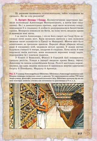 217
Ці держави називають елліністичними, тобто «схожими на
грецькі». Як це слід розуміти?
2. Зустріч Заходу і Сходу. Елліністич­­ни­ми царствами пра-
вили полководці Александра Македонського, а потім їхні спад-
коємці. Як і в давньосхідних країнах, царі мали величезну владу,
передавали її в спадщину й особисто розпоряджалися багатствами
країни. Монархів поважали як богів, на їхню честь зводили храми
й називали нові міста.
І за життя Александра, і після його смерті на Сході були за-
сновані сотні нових міст. Крім місцевих жителів у них селилися
десятки тисяч колоністів із Греції та Македонії. Життя міст було
влаштовано за грецьким зразком. Народні збори обирали міські
ради й посадових осіб, видавали міські закони. У нових містах
будували гімнасії й театри, іподроми й стадіони. Хоча міста й самі
керували своїм життям, вони визнавали верховну владу царів,
підкорялися їм і платили податки.
У Єгипті й Вавилонії, Фінікії й Середній Азії поширилася
грецька релігія. Усюди в імперії зводили храми Зевсу, Афіні,
Аполлону та іншим олімпійським богам. Релігії настільки перемі-
шалися, що одна людина молилася й приносила жертви одночасно
Осірісу й Посейдону, Мардуку й Артеміді.
Рис. 3. У сховищі Александрійської бібліотеки. Бібліотека в Александрії вважалася най-
більшим сховищем папірусних «книг» у давнину. Тут нараховувалося майже 700 тисяч
творів учених, філософів, письменників античного світу. Бібліотека загинула під час по-
жежі внаслідок запеклих зіткнень між язичниками та християнами в IV ст. н. е.
 