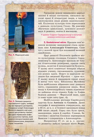 218
Грецькою мовою видавалися царські
закони й міські постанови, писалися на-
укові праці й літературні твори, а також
спілкувалися люди різних національнос-
тей. Еллінська культура тісно переплелася
з давньою культурою Сходу. Це взаємно
збагатило цивілізації, зумовило розквіт
наук й ремесел, освіти й мистецтва.
У країнах Східного Середземномор’я поступово
склалася елліністична цивілізація.
3. Елліністичні міста. Кращим пам’я­т­
ни­­ком великому македонцеві стала засно-
вана ним Александрія Єгипетська. Саме
тут у золотій труні був похований великий
завойовник.
Царі династії Птолемеїв зробили міс-
то культурною столицею Східного Серед­
земно­мор’я. Александрія вражала не тіль-
ки гігантськими розмірами, красою своїх
вулиць, величчю й неповторністю будівель.
У цьому місті єгипетські монархи зібрали
відомих учених, письменників, художни-
ків різних країн. Поруч із царським па-
лацом був зведений Мусейон — храм муз.
У ньому жили й працювали кращі вчені
й митці того часу. Бібліотека Мусейону
була найбільшим зібранням книг давнього
світу, справжнім джерелом знань. Біля
входу в Александрійську гавань піднімала-
ся найвища після пірамід Хуфу та Хоффа
будівля давнини — Фароський маяк, одне
із семи чудес світу (рис. 4).
Найбільшими містами Сирійського
царства були Антіохія та Селевкія. Давні
географи й мандрівники стверджують, що
в III ст. до н. е. в Селевкії проживало понад
600 тисяч людей. Серед них були греки,
македоняни, перси й сирійці. Славою, ба-
гатством і величчю Селевкія перевершила
Вавилон і суперничала з Александрією.
Наприкінці IV ст. до н. е. значно-
го розвитку набуло грецьке місто Родос,
Рис. 5. Залишки грецького
торговельного судна, знайдені
під час підводних досліджень.
Створення імперії Александра
Великого відкрило нові мож-
ливості для розвитку торгівлі.
Це судно перевозило амфо-
ри з мускатним горіхом, який
широко використовували для
приготування вина, вишуканих
страв і косметики
Рис. 4. Фароський маяк
 