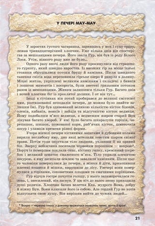 21
У печері Maу-Maу
* Вохра — червона глина; у давнину вважалася символом тепла, життя й крові.
У заростях густого чагарника, зарившись у мох і суху траву,
лежав тринадцятирічний хлопчик. Уже кілька днів він спостері-
гав за мешканцями печери. Його звали Гур, він був із роду Білого
Лося. Утім, ніякого роду вже не було…
Одного разу вночі люди його роду прокинулися від страшно-
го гуркоту, який швидко наростав. Із високих гір на місце їхньої
стоянки обрушилися потоки бруду й каміння. Після швидкого
танення снігів вода переповнила гірське озеро й ринула в долину.
Міцні житла, укріплені великим камінням і складені з бивнів
і лопаток мамонтів і носорогів, були зметені грязьовим потоком
разом із мешканцями. Живим залишився тільки Гур. Багато днів
і ночей хлопчик біг із проклятої долини. І от він тут…
Іноді в сутінках він потай пробирався до великої сміттєвої
ями, розташованої неподалік печери, де можна було знайти за-
лишки їжі. Гур був здивований великою кількістю кісток бізонів,
оленів, кабанів, вовків і зайців та відсутністю кісток ведмедя.
Йому подобалося м’ясо ведмедя, а ведмежим жиром старий Вом
лікував багато хвороб. У ямі було багато шкаралупи горіхів, че-
репашок, шишок, пожованої кори, риб’ячих кісток, шматочків
шкур і уламків кременя різної форми.
Учора жителі печери кістяними лопатами й дубовими колами
вирили неглибоку яму, дно якої встелили товстим шаром свіжої
трави. Потім туди опустили тіло людини, уклавши її на правий
бік. Зверху небіжчика посипали червоним порошком — вохрою*.
Поруч із померлим поклали спис, кістяну голку, кремінний шкре-
бок і великий шматок смаженого м’яса. Тіло укрили оленячою
шкурою, а яму засипали землею та завалили камінням. Після цьо-
го чоловіки повернулися до печери, а жінки й діти, прихопивши
плетені кошики й мішки, вирушили до лісу. Увечері вони повер-
нулися з горіхами, соковитими плодами та смачними корінцями.
Гур відчув гостре почуття голоду, у нього запаморочилася го-
лова, і, знесилений, він заснув. У цю ніч до нього знову приходили
душі родичів. Хлопчик бачив велетня Кха, мудрого Вома, добру
й ніжну Бун. Вони кликали його із собою. Але гордий Гур не хотів
відпускати свою душу. Він вирішив вийти до чужих людей…
 