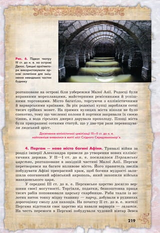 219
розташоване на острові біля узбережжя Малої Азії. Родосці були
вправними мореплавцями, майстерними ремісниками й успіш-
ними торговцями. Місто багатіло, торгуючи з елліністичними
й варварськими країнами. За рік родоські купці заробляли сотні
тисяч срібних монет. На прямих вулицях міста ніколи не було
спекотно, тому що численні колони й портики закривали їх своєю
тінню, а вода гірських джерел дарувала прохолоду. Площі міста
були прикрашені сотнями статуй, що у два-три рази перевищува-
ли людський зріст.
Досягнення елліністичної цивілізації III—II ст. до н. е.
найповніше виявилися в житті міст Східного Середземномор’я.
4. Пергам — нове місто богині Афіни. Тривалі війни за
розділ імперії Александра привели до утворення нових еллініс-
тичних держав. У II—I ст. до н. е. посилилося Пергамське
царство, розташоване в західній частині Малої Азії. Пергам
перетворився на багате впливове місто. Його правитель звелів
побудувати Афіні прекрасний храм, щоб богиня мудрості зали-
шила опоганений афінський акрополь, який захопили війська
македонського царя.
У середині III ст. до н. е. Пергамське царство досягло вер-
шини своєї могутності. Торгівля, податки, безкоштовна праця
тисяч рабів поповнювали царську скарбницю. Раби ткали із зо-
лотих ниток тонку міцну тканину — парчу, добували в рудниках
дорогоцінну смолу для пахощів. На початку II ст. до н. е. жителі
Пергама відстояли своє царство від навали варварів — галатів.
На честь перемоги в Пергамі побудували чудовий вівтар Зевса
Рис. 6. Підвал театру
III ст. до н. е. на острові
Делос. Грецькі архітекто-
ри використовували ар-
кові склепіння для зміц-
нення невидимих частин
будинку
 