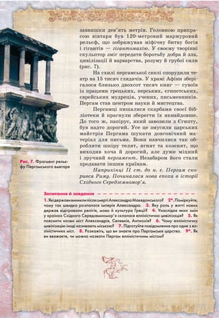 заввишки дев’ять метрів. Головною прикра-
сою вівтаря був 120-метровий мармуровий
рельєф, що зображував міфічну битву богів
і гігантів — гігантомахію. У своєму творінні
скульптор зміг передати боротьбу добра й зла,
цивілізації й варварства, розуму й грубої сили
(рис. 7).
На схилі пергамської скелі спорудили те-
атр на 15 тисяч глядачів. У храмі Афіни збері-
галося близько двохсот тисяч книг — сувоїв
із працями грецьких, перських, єгипетських,
єврейських мудреців, учених, письменників.
Пергам став центром науки й мистецтва.
Пергамці пишалися скарбами своєї біб-
ліотеки й прагнули зберегти їх якнайдовше.
До того ж, папірус, який завозили з Єгипту,
був надто дорогий. Усе це змусили царських
майстрів Пергама шукати довговічний ма-
теріал для письма. Вони навчилися так об-
робляти шкіру телят, ягнят та козенят, що
виходив хоча й дорогий, але дуже міцний
і зручний пергамент. Незабаром його стали
продавати іншим країнам.
Наприкінці II ст. до н. е. Пергам ско-
рився Риму. Починалася нова епоха в історії
Східного Середземномор’я.
Рис. 7. Фрагмент рельє-
фу Пергамського вывтаря
Запитання й завдання  —  —  —  —  —  —  —  —  —  —  —  —  —  —  —  —  —
1.ЯкідержавивиниклипіслясмертіАлександраМакедон­ського?  2*.Поміркуйте,
чому так швидко розпалася імперія Александра.  3. Яку роль у житті нових
держав відігравали релігія, мова й культура Греції?  4. Унаслідок яких змін
у країнах Східного Середземномор’я склалася елліністична цивілізація?  5. Як
пояснити назви міст Александрія, Селевкія, Антиохія?  6. Чому елліністичну
цивілізацію іноді називають міською?  7. Підготуйте повідомлення про одне з ел-
ліністичних міст.  8. Розкажіть, що ви знаєте про Пергамське царство.  9*. Як
ви вважаєте, чи можна назвати Пергам елліністичним містом? 
 