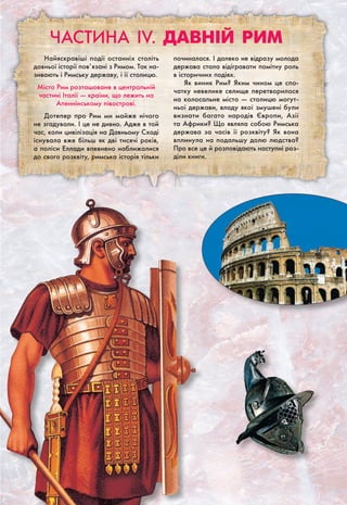Частина IV. Давній РИМ
Найяскравіші події останніх століть
давньої історії пов’язані з Римом. Так на-
зивають і Римську державу, і її столицю.
Місто Рим розташоване в центральній
частині Італії — країни, що лежить на
Апеннінському півострові.
Дотепер про Рим ми майже нічого
не згадували. І це не дивно. Адже в той
час, коли цивілізація на Давньому Сході
існувала вже більш як дві тисячі років,
а поліси Еллади впевнено наближалися
до свого розквіту, римська історія тільки
починалася. І далеко не відразу молода
держава стала відігравати помітну роль
в історичних подіях.
Як виник Рим? Яким чином це спо-
чатку невелике селище перетворилося
на колосальне місто — столицю могут-
ньої держави, владу якої змушені були
визнати багато народів Європи, Азії
та Африки? Що являла собою Римська
держава за часів її розквіту? Як вона
вплинула на подальшу долю людства?
Про все це й розповідають наступні роз-
діли книги.
 