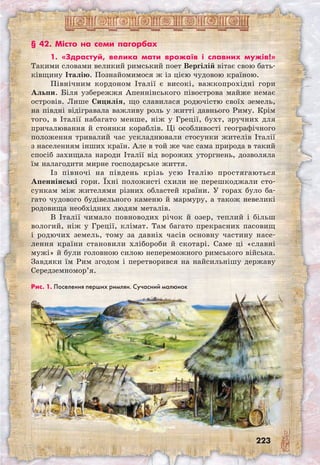 223
§ 42. Місто на семи пагорбах
1. «Здрастуй, велика мати врожаїв і славних мужів!»
Такими словами великий римський поет Вергілій вітає свою бать-
ківщину Італію. Познайомимося ж із цією чудовою країною.
Північним кордоном Італії є високі, важкопрохідні гори
Альпи. Біля узбережжя Апеннінського півострова майже немає
островів. Лише Сицилія, що славилася родючістю своїх земель,
на півдні відігравала важливу роль у житті давнього Риму. Крім
того, в Італії набагато менше, ніж у Греції, бухт, зручних для
причалювання й стоянки кораблів. Ці особливості географічного
положення тривалий час ускладнювали стосунки жителів Італії
з населенням інших країн. Але в той же час сама природа в такий
спосіб захищала народи Італії від ворожих уторгнень, дозволяла
їм налагодити мирне господарське життя.
Із півночі на південь крізь усю Італію простягаються
Апеннінські гори. Їхні положисті схили не перешкоджали сто-
сункам між жителями різних областей країни. У горах було ба-
гато чудового будівельного каменю й мармуру, а також невеликі
родовища необхідних людям металів.
В Італії чимало повноводих річок й озер, теплий і більш
вологий, ніж у Греції, клімат. Там багато прекрасних пасовищ
і родючих земель, тому за давніх часів основну частину насе-
лення країни становили хлібороби й скотарі. Саме ці «славні
мужі» й були головною силою непереможного римського війська.
Завдяки їм Рим згодом і перетворився на найсильнішу державу
Середземномор’я.
Рис. 1. Поселення перших римлян. Сучасний малюнок
 
