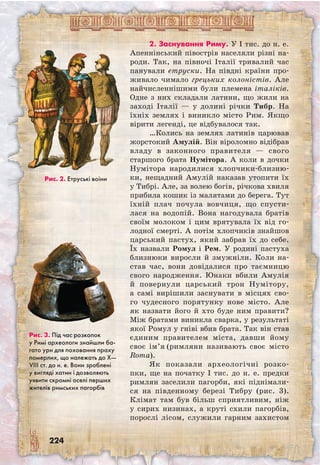 224
2. Заснування Риму. У I тис. до н. е.
Апеннінський півострів населяли різні на-
роди. Так, на півночі Італії тривалий час
панували етруски. На півдні країни про-
живало чимало грецьких колоністів. Але
найчисленнішими були племена італіків.
Одне з них складали латини, що жили на
заході Італії — у долині річки Тибр. На
їхніх землях і виникло місто Рим. Якщо
вірити легенді, це відбувалося так.
…Колись на землях латинів царював
жорстокий Амулій. Він віроломно відібрав
владу в законного правителя — свого
старшого брата Нумітора. А коли в дочки
Нумітора народилися хлопчики-близню-
ки, нещадний Амулій наказав утопити їх
у Тибрі. Але, за волею богів, річкова хвиля
прибила кошик із малятами до берега. Тут
їхній плач почула вовчиця, що спусти-
лася на водопій. Вона нагодувала братів
своїм молоком і цим врятувала їх від го-
лодної смерті. А потім хлопчиків знайшов
царський пастух, який забрав їх до себе.
Їх назвали Ромул і Рем. У родині пастуха
близнюки виросли й змужніли. Коли на-
став час, вони довідалися про таємницю
свого народження. Юнаки вбили Амулія
й повернули царський трон Нумітору,
а самі вирішили заснувати в місцях сво-
го чудесного порятунку нове місто. Але
як назвати його й хто буде ним правити?
Між братами виникла сварка, у результаті
якої Ромул у гніві вбив брата. Так він став
єдиним правителем міста, давши йому
своє ім’я (римляни називають своє місто
Roma).
Як показали археологічні розко-
пки, ще на початку I тис. до н. е. предки
римлян заселили пагорби, які піднімали-
ся на південному березі Тибру (рис. 3).
Клімат там був більш сприятливим, ніж
у сирих низинах, а круті схили пагорбів,
порослі лісом, служили гарним захистом
Рис. 3. Під час розкопок
у Римі археологи знайшли ба-
гато урн для поховання праху
померлих, що належать до Х—
VIII ст. до н. е. Вони зроблені
у вигляді хатин і дозволяють
уявити скромні оселі перших
жителів римських пагорбів
Рис. 2. Етруські воїни
 