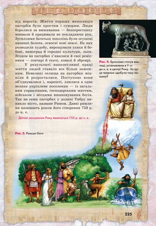 225
від ворогів. Життя перших мешканців
пагорбів було простим і суворим. Люди
боролися за виживання — безперестанку
воювали й працювали не покладаючи рук.
Зусиллями багатьох поколінь були осушені
низинні болота, освоєні нові землі. На них
розводили худобу, вирощували злаки й бо-
бові, виноград й городні культури, льон.
Згодом на пагорбах з’явилися й свої реміс-
ники — гончарі й ткачі, ковалі й зброярі.
У результаті наполегливої праці
життя людей ставало все більш замож-
ним. Невеликі селища на пагорбах міц-
ніли й розросталися. Поступово вони
об’єднувалися і, нарешті, злилися в одне
велике укріплене поселення — із загаль-
ним управлінням, господарським життям,
військом і місцями вшановування богів.
Так на семи пагорбах у долині Тибру ви-
никло місто, назване Римом. Давні римля-
ни називають роком його створення 753 р.
до н. е.
Датою заснування Риму вважається 753 р. до н. е.
Рис. 4. Бронзова статуя вов-
чиці, установлена в V ст.
до н. е. в центрі Риму. За що
ця тварина здобула таку по-
шану?
Рис. 5. Римські боги
 