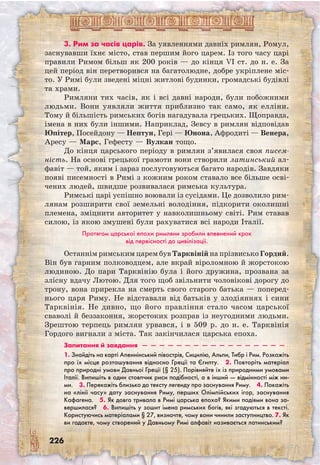 226
3. Рим за часів царів. За уявленнями давніх римлян, Ромул,
заснувавши їхнє місто, став першим його царем. Із того часу царі
правили Римом більш як 200 років — до кінця VI ст. до н. е. За
цей період він перетворився на багатолюдне, добре укріплене міс-
то. У Римі були зведені міцні житлові будинки, громадські будівлі
та храми.
Римляни тих часів, як і всі давні народи, були побожними
людьми. Вони уявляли життя приблизно так само, як елліни.
Тому й більшість римських богів нагадувала грецьких. Щоправда,
імена в них були іншими. Наприклад, Зевсу в римлян відповідав
Юпітер, Посейдону — Нептун, Гері — Юнона, Афродиті — Венера,
Аресу — Марс, Гефесту — Вулкан тощо.
До кінця царського періоду в римлян з’явилася своя писем-
ність. На основі грецької грамоти вони створили латинський ал-
фавіт — той, яким і зараз послуговуються багато народів. Завдяки
появі писемності в Римі з кожним роком ставало все більше осві-
чених людей, швидше розвивалася римська культура.
Римські царі успішно воювали із сусідами. Це дозволило рим-
лянам розширити свої земельні володіння, підкорити околишні
племена, зміцнити авторитет у навколишньому світі. Рим ставав
силою, із якою змушені були рахуватися всі народи Італії.
Протягом царської епохи римляни зробили впевнений крок
від первісності до цивілізації.
Останнім римським царем був Тарквіній на прізвисько Гордий.
Він був гарним полководцем, але вкрай віроломною й жорстокою
людиною. До пари Тарквінію була і його дружина, прозвана за
злісну вдачу Лютою. Для того щоб звільнити чоловікові дорогу до
трону, вона прирекла на смерть свого старого батька — поперед-
нього царя Риму. Не відставали від батьків у злодіяннях і сини
Тарквінія. Не дивно, що його правління стало часом царської
сваволі й беззаконня, жорстоких розправ із неугодними людьми.
Зрештою терпець римлян урвався, і в 509 р. до н. е. Тарквінія
Гордого вигнали з міста. Так закінчилася царська епоха.
Запитання й завдання  —  —  —  —  —  —  —  —  —  —  —  —  —  —  —  —  —
1. Знайдіть на карті Апеннінський півострів, Сицилію, Альпи, Тибр і Рим. Розкажіть
про їх місце розташування відносно Греції та Єгипту.  2. Повторіть матеріал
про природні умови Давньої Греції (§ 25). Порівняйте їх із природними умовами
Італії. Випишіть в один стовпчик риси подібності, а в інший — відмінності між ни-
ми.  3. Перекажіть близько до тексту легенду про заснування Риму.  4. Покажіть
на «лінії часу» дату заснування Риму, перших Олімпійських ігор, заснування
Кафагена.  5. Як довго тривала в Римі царська епоха? Якими подіями вона за-
вершилася?  6. Випишіть у зошит імена римських богів, які згадуються в тексті.
Користуючись матеріалами § 27, визначте, чому вони чинили заступництво. 7. Як
ви гадаєте, чому створений у Давньому Римі алфавіт називається латинським? 
 