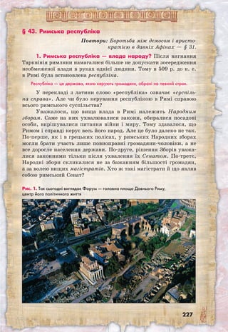 227
§ 43. Римська республіка
Повтори: Боротьба між демосом і аристо-
кратією в давніх Афінах — § 31.
1. Римська республіка — влада народу? Після вигнання
Тарквінія римляни намагалися більше не допускати зосередження
необмеженої влади в руках однієї людини. Тому в 509 р. до н. е.
в Римі була встановлена республіка.
Республіка — це держава, якою керують громадяни, обрані на певний строк.
У перекладі з латини слово «республіка» означає «суспіль-
на справа». Але чи було керування республікою в Римі справою
всього римського суспільства?
Уважалося, що вища влада в Римі належить Народним
зборам. Саме на них ухвалювалися закони, обиралися посадові
особи, вирішувалися питання війни і миру. Тому здавалося, що
Римом і справді керує весь його народ. Але це було далеко не так.
По-перше, як і в грецьких полісах, у римських Народних зборах
могли брати участь лише повноправні громадяни-чоловіки, а не
все доросле населення держави. По-друге, рішення Зборів уважа-
лися законними тільки після ухвалення їх Сенатом. По-третє,
Народні збори скликалися не за бажанням більшості громадян,
а за волею вищих магістратів. Хто ж такі магістрати й що являв
собою римський Сенат?
Рис. 1. Так сьогодні виглядає Форум — головна площа Давнього Риму, 	
центр його політичного життя
 