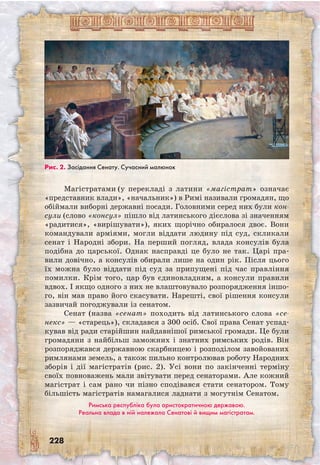 228
Магістратами (у перекладі з латини «магістрат» означає
«представник влади», «начальник») в Римі називали громадян, що
обіймали виборні державні посади. Головними серед них були кон-
сули (слово «консул» пішло від латинського дієслова зі значенням
«радитися», «вирішувати»), яких щорічно обиралося двоє. Вони
командували арміями, могли віддати людину під суд, скликали
сенат і Народні збори. На перший погляд, влада консулів була
подібна до царської. Однак насправді це було не так. Царі пра-
вили довічно, а консулів обирали лише на один рік. Після цього
їх можна було віддати під суд за припущені під час правління
помилки. Крім того, цар був єдиновладним, а консули правили
вдвох. І якщо одного з них не влаштовувало розпорядження іншо-
го, він мав право його скасувати. Нарешті, свої рішення консули
зазвичай погоджували із сенатом.
Сенат (назва «сенат» походить від латинського слова «се-
некс» — «старець»), складався з 300 осіб. Свої права Сенат успад-
кував від ради старійшин найдавнішої римської громади. Це були
громадяни з найбільш заможних і знатних римських родів. Він
розпоряджався державною скарбницею і розподілом завойованих
римлянами земель, а також пильно контролював роботу Народних
зборів і дії магістратів (рис. 2). Усі вони по закінченні терміну
своїх повноважень мали звітувати перед сенаторами. Але кожний
магістрат і сам рано чи пізно сподівався стати сенатором. Тому
більшість магістратів намагалися ладнати з могутнім Сенатом.
Римська республіка була аристократичною державою.
Реальна влада в ній належала Сенатові й вищим магістратам.
Рис. 2. Засідання Сенату. Сучасний малюнок
 