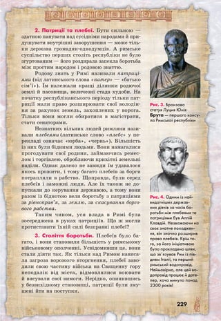 229
2. Патриції та плебеї. Бути сильною —
здатною панувати над сусідніми народами й при-
душувати внутрішні заворушення — може тіль-
ки держава громадян-однодумців. А римське
суспільство перших століть республіки не було
згуртованим — його роздирала запекла боротьба
між простим народом і родовою знаттю.
Родову знать у Римі називали патриці­
ями (від латинського слова «патер» — «батько
сім’ї»). Їм належали кращі ділянки родючої
землі й пасовища, величезні стада худоби. На
початку республіканського періоду тільки пат-
риції мали право розширювати свої володін-
ня за рахунок земель, захоплених у ворога.
Тільки вони могли обиратися в магістрати,
стати сенаторами.
Незнатних вільних людей римляни нази-
вали плебеями (латинське слово «плебс» у пе-
рекладі означає «юрба», «чернь»). Більшість
із них були бідними людьми. Вони намагалися
прогодувати свої родини, займаючись ремес-
лом і торгівлею, обробляючи крихітні земельні
наділи. Однак далеко не завжди їм удавалося
якось прожити, і тому багато плебеїв за борги
потрапляли в рабство. Щоправда, були серед
плебеїв і заможні люди. Але їх також не до-
пускали до керування державою, а тому вони
разом із біднотою вели боротьбу з патриціями
за рівноправ’я, за землю, за скасування борго-
вого рабства.
Таким чином, уся влада в Римі була
зосереджена в руках патриціїв. Що ж могли
протиставити їхній силі безправні плебеї?
3. Століття боротьби. Плебеїв було ба-
гато, і вони становили більшість у римському
військовому ополченні. Усвідомивши це, вони
стали діяти так. Як тільки над Римом нависа-
ла загроза ворожого вторгнення, плебеї заво-
дили свою частину війська на Священну гору
неподалік від міста, відмовлялися воювати
й висували свої вимоги. Нерідко, опинившись
у безвихідному становищі, патриції були зму-
шені йти на поступки.
Рис. 3. Бронзова
статуя Луция Юнія
Брута — першого консу-
ла Римської республіки
Рис. 4. Одним із най-
видатніших держав-
них діячів за часів бо-
ротьби між плебеями та
патриціями був Аппій
Клавдій. Незважаючи на
своє знатне походжен-
ня, він значно розширив
права плебеїв. Крім то-
го, за його ініціативою
було прокладено шлях,
що зв’язував Рим із пів-
днем Італії, та перший
римський водопровід.
Неймовірно, але цей во-
допровід працює й доте-
пер, хоча минуло понад
2300 років!
 