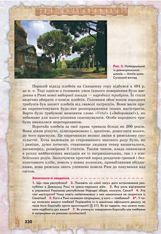 230
Перший відхід плебеїв на Священну гору відбувся в 494 р.
до н. е. Тоді однією з головних умов їхнього повернення було вве-
дення в Римі нової виборної посади — народних трибунів. Їх стали
щорічно обирати з-поміж плебеїв. Головним обов’язком народних
трибунів був захист плебеїв від сваволі патриціїв. Вони мали пра-
во опротестовувати будь-яке розпорядження інших магістратів.
Варто було трибунові вимовити слово «Veto!» («Забороняю!»), як
небажане для нього рішення скасовувалося. Особа народного три-
буна вважалася недоторканною.
Боротьба плебеїв за свої права тривала більш як 200 років.
Вони діяли рішуче, цілеспрямовано і, зрештою, домоглися всього,
до чого прагнули. Це спричинило великі зміни в римському сус-
пільстві. Хоча належати до старовинного знатного роду було, як
і раніше, дуже почесно, становище людини тепер визначалося,
насамперед, розмірами її статків. Таким чином, влада опинилася
в руках найбагатших вихідців як із патриціанських, так і з пле-
бейських родів. Заохочуючи простий народ роздачею грошей і без-
коштовного хліба, земель у нових колоніях, привабливими обіцян-
ками, нова римська знать упевнено повела Рим до панування над
світом.
Запитання й завдання  —  —  —  —  —  —  —  —  —  —  —  —  —  —  —  —  —
1. Що таке республіка?  2. Покажіть на «лінії часу» дати встановлення рес-
публіки в Давньому Римі та греко-перських війн.  3. Яку роль відігравали
в управлінні Римською республікою Народні збори, консули, Сенат?  4. Хто
такі магістрати? Чому навіть найвпливовіші з них намагалися не сваритися із
Сенатом?  5. Кого в Римі називали патриціями, а кого — плебеями?  6*. У чо-
му полягали вимоги плебеїв? Порівняйте їх із вимогами афінського демосу за
часів його боротьби проти аристократії (§ 31). Як ви гадаєте, чим можна пояс-
нити подібність цих вимог?  7. Як уплинуло завершення боротьби між плебеями
й патриціями на римське суспільство?
Рис. 5. Найвідо­міший
із давньоримських
шляхів — Аппіїв шлях.
Сучасний вигляд
 