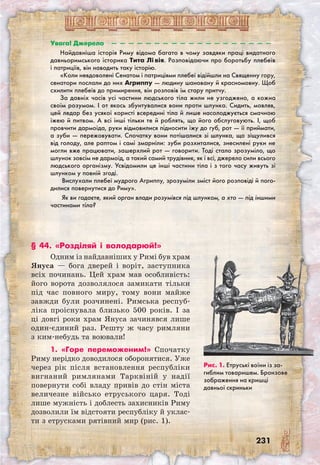 231
Увага! Джерело  —  —  —  —  —  —  —  —  —  —  —  —  —  —  —  —  —  —  —
Найдавніша історія Риму відома багато в чому завдяки праці видатного
давньоримського історика Тита Лі вія. Розповідаючи про боротьбу плебеїв
і патриціїв, він наводить таку історію.
«Коли невдоволені Сенатом і патриціями плебеї відійшли на Священну гору,
сенатори послали до них Агриппу — людину шановану й красномовну. Щоб
схилити плебеїв до примирення, він розповів їм стару притчу.
За давніх часів усі частини людського тіла жили не узгоджено, а кожна
своїм розумом. І от якось збунтувалися вони проти шлунка. Сидить, мовляв,
цей ледар без усякої користі всередині тіла й лише насолоджується смачною
їжею й питвом. А всі інші тільки те й роблять, що його обслуговують. І, щоб
провчити дармоїда, руки відмовилися підносити їжу до губ, рот — її приймати,
а зуби — пережовувати. Спочатку вони потішалися зі шлунка, що зіщулився
від голоду, але раптом і самі змарніли: зуби розхиталися, знесилені руки не
могли вже працювати, зашерхлий рот — говорити. Тоді стало зрозуміло, що
шлунок зовсім не дармоїд, а такий самий трудівник, як і всі, джерело сили всього
людського організму. Усвідомили це інші частини тіла і з того часу живуть зі
шлунком у повній згоді.
Вислухали плебеї мудрого Агриппу, зрозуміли зміст його розповіді й пого-
дилися повернутися до Риму».
 Як ви гадаєте, який орган влади розумівся під шлунком, а хто — під іншими
частинами тіла? 
Рис. 1. Етруські воїни із за-
гиблим товаришем. Бронзове
зображення на кришці
давн­ьої скриньки
§ 44. «Розділяй і володарюй!»
Одним із найдавніших у Римі був храм
Януса — бога дверей і воріт, заступника
всіх починань. Цей храм мав особливість:
його ворота дозволялося замикати тільки
під час повного миру, тому вони майже
завжди були розчинені. Римська респуб-
ліка проіснувала близько 500 років. І за
ці довгі роки храм Януса зачинявся лише
один-єдиний раз. Решту ж часу римляни
з ким-небудь та воювали!
1. «Горе переможеним!» Спочатку
Риму нерідко доводилося оборонятися. Уже
через рік після встановлення республіки
вигнаний римлянами Тарквіній у надії
повернути собі владу привів до стін міста
величезне військо етруського царя. Тоді
лише мужність і доблесть захисників Риму
дозволили їм відстояти республіку й уклас-
ти з етрусками рятівний мир (рис. 1).
 