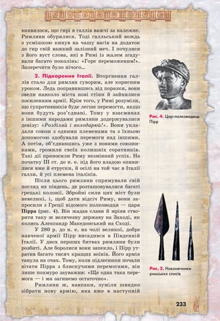 233
виявилося, що гирі в галлів важчі за належне.
Римляни обурилися. Тоді галльський вождь
з усмішкою кинув на чашу вагів на додаток
до гир свій важкий залізний меч. І почулися
з його вуст слова, які в Римі із жалем згаду-
вали багато поколінь: «Горе переможеним!».
Заперечити було нічого…
2. Підкорення Італії. Вторгнення гал-
лів стало для римлян суворим, але корисним
уроком. Ледь поправившись від поразки, вони
звели навколо міста нові стіни й зайнялися
посиленням армії. Крім того, у Римі розуміли,
що супротивників буде легше перемогти, якщо
вони будуть роз’єднані. Тому у взаєминах
з іншими народами римляни додержувалися
девізу: «Розділяй і володарюй!». Вони укла-
дали союзи з одними племенами та з їхньою
допомогою здобували перемоги над іншими.
А потім, об’єднавшись уже з новими союзни-
ками, громили своїх колишніх соратників.
Такі дії приносили Риму незмінний успіх. На
початку III ст. до н. е. під його владою опини-
лися вже й етруски, й осілі на той час в Італії
галли, й усі племена італіків.
Після цього римляни спрямували свій
погляд на південь, де розташовувалися багаті
грецькі колонії. Збройні сили цих міст були
невеликі, і, щоб дати відсіч Риму, вони за-
просили з Греції відомого полководця — царя
Пірра (рис. 4). Він жадав слави й мріяв ство-
рити таку ж величезну державу на Заході, як
колись Александр Македонський на Сході.
У 280 р. до н. е. на чолі великої, добре
навченої армії Пірр висадився в Південній
Італії. У двох перших битвах римляни були
розбиті. Але боролися вони запекло, і Пірр ут-
ратив багато тисяч кращих воїнів. Його армія
танула на очах. Тому, коли підлесники почали
вітати Пірра з блискучими перемогами, він
лише похмуро зауважив: «Ще одна така пере-
мога — і ми загинемо остаточно».
Римляни ж, навпаки, зуміли швидко
зібрати нову армію, яка вже в наступній
Рис. 4. Цар-полководець
Пірр
Рис. 5. Наконеч­ники
римських списів
 