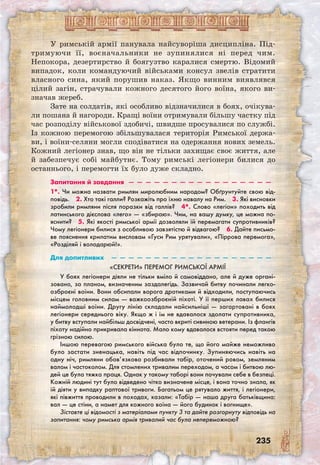 235
У римській армії панувала найсуворіша дисципліна. Під-
­тримуючи її, воєначальники не зупинялися ні перед чим.
Непокора, дезертирство й боягузтво каралися смертю. Відомий
випадок, коли командуючий військами консул звелів стратити
власного сина, який порушив наказ. Якщо винним виявлявся
цілий загін, страчували кожного десятого його воїна, якого ви­
значав жереб.
Зате на солдатів, які особливо відзначилися в боях, очікува-
ли пошана й нагороди. Кращі воїни отримували більшу частку під
час розподілу військової здобичі, швидше просувалися по службі.
Із кожною перемогою збільшувалася територія Римської держа-
ви, і воїни-селяни могли сподіватися на одержання нових земель.
Кожний легіонер знав, що він не тільки захищає своє життя, але
й забезпечує собі майбутнє. Тому римські легіонери билися до
останнього, і перемогти їх було дуже складно.
Запитання й завдання  —  —  —  —  —  —  —  —  —  —  —  —  —  —  —  —  —
1*. Чи можна назвати римлян миролюбним народом? Обґрунтуйте свою від-
повідь.  2. Хто такі галли? Розкажіть про їхню навалу на Рим.  3. Які висновки
зробили римляни після поразки від галлів?  4*. Слово «легіон» походить від
латинського дієслова «лего» — «збираю». Чим, на вашу думку, це можна по-
яснити?  5. Які якості римської армії дозволяли їй перемагати супротивників?
Чому легіонери билися з особливою завзятістю й відвагою?  6. Дайте письмо-
ве пояснення крилатим висловам «Гуси Рим урятували», «Піррова перемога»,
«Розділяй і володарюй!».
Для допитливих  —  —  —  —  —  —  —  —  —  —  —  —  —  —  —  —  —  —  —
«Секрети» перемог римської армії
У боях легіонери діяли не тільки вміло й самовіддано, але й дуже органі-
зовано, за планом, визначеним заздалегідь. Зазвичай битву починали легко-
озброєні воїни. Вони обсипали ворога дротиками й відходили, поступаючись
місцем головним силам — важкоозброєній піхоті. У її перших лавах билися
наймолодші воїни. Другу лінію складали найсильніші — загартовані в боях
легіонери середнього віку. Якщо ж і їм не вдавалося здолати супротивника,
у битву вступали найбільш досвідчені, часто вкриті сивиною ветерани. Із флангів
піхоту надійно прикривала кіннота. Мало кому вдавалося встояти перед такою
грізною силою.
Іншою перевагою римського війська було те, що його майже неможливо
було застати зненацька, навіть під час відпочинку. Зупиняючись навіть на
одну ніч, римляни обов’язково розбивали табір, оточений ровом, земляним
валом і частоколом. Для стомлених тривалим переходом, а часом і битвою лю-
дей це була тяжка праця. Однак у такому таборі вони почували себе в безпеці.
Кожній людині тут було відведено чітко визначене місце, і вона точно знала, як
їй діяти у випадку раптової тривоги. Багатьом це рятувало життя, і легіонери,
які півжиття проводили в походах, казали: «Табір — наша друга батьківщина:
вал — це стіни, а намет для кожного воїна — його будинок і вогнище».
Зіставте ці відомості з матеріалами пункту 3 та дайте розгорнуту відповідь на
запитання: чому римська армія тривалий час була непереможною?
 