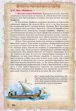 236
§ 45. Рим і Карфаген
1. Початок великої боротьби. Підкоривши Італію, римляни
спрямували свої погляди на південь. Їх вабили багатства родючої
Сицилії. Але, щоб заволодіти островом, Рим мав здолати могутній
Карфаген.
Як вам відомо, Карфаген заснували фінікійці на північному
узбережжі Африки. На початку III ст. до н. е. це було величез-
не процвітаюче місто, столиця великої держави. Його володіння
охоплювали землі на півночі Африки й у південній Іспанії (країна
на Піренейському півострові), острови Сардинія і Корсика, що
розташовувалися на захід від Італії. Карфагену належала й велика
частина Сицилії. Тому його все більше непокоїло активне втручан-
ня Риму в справи сицилійських міст. Обидві держави прагнули до
панування в Середземномор’ї, і, зрештою, це призвело до війни.
Перша Пунічна війна (римляни називали карфагенських
фінікійців пунами. Тому війни між Римом і Карфагеном увійшли
в історію як Пунічні) почалася в 264 р. до н. е. й тривала більш
як двадцять років. Довгий час жодному із супротивників не вда-
лося взяти гору. Римська піхота перевершувала наймане військо
карфагенян. Але виграти боротьбу за Сицилію неможливо було
без перемоги на морі, де спочатку повновладним господарем був
Карфаген, що мав сотні бойових кораблів. У римлян же, коли
вони вступили у війну, було лише кілька таких суден. Але з кож-
ним роком, не шкодуючи сил і коштів, римляни нарощували свою
військово-морську могутність (рис. 1). На кінець війни їхній флот
уже перевершував карфагенський. І саме в морській битві в 241 р.
до н. е. Рим здобув вирішальну перемогу над супротивником.
Після цього розгромлений Карфаген був змушений поступитися
римлянам Сицилією й виплатити їм понад 80 тонн срібла!
Рис. 1. Бойові кораблі Риму часів Пунічних війн.
Римляни винайшли перекидні містки з гаками на
кінцях. Цими містками римська піхота переходи-
ла на палубу ворожого корабля та розпочинала
рукопашний бій, у якому не мала рівних
 