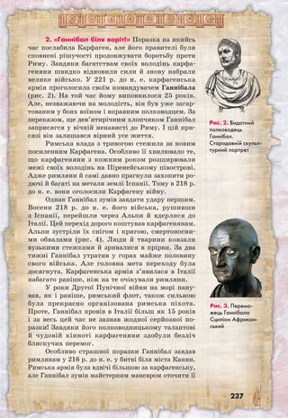 237
2. «Ганнібал біля воріт!» Поразка на якийсь
час послабила Карфаген, але його правителі були
сповнені рішучості продовжувати боротьбу проти
Риму. Завдяки багатствам своїх володінь карфа-
геняни швидко відновили сили й знову набрали
велике військо. У 221 р. до н. е. карфагенська
армія проголосила своїм командувачем Ганнібала
(рис. 2). На той час йому виповнилося 25 ро­ків.
Але, незважаючи на молодість, він був уже загар-
тованим у боях воїном і вправним полководцем. За
переказом, ще дев’ятирічним хлопчиком Ганнібал
заприсягся у вічній ненависті до Риму. І цій при-
сязі він залишався вірний усе життя.
Римська влада з тривогою стежила за новим
посиленням Карфагена. Особливо її хвилювало те,
що карфагеняни з кожним роком розширювали
межі своїх володінь на Піренейському півострові.
Адже римляни й самі давно прагнули захопити ро-
дючі й багаті на метали землі Іспанії. Тому в 218 р.
до н. е. вони оголосили Карфагену війну.
Однак Ганнібал зумів завдати удару першим.
Восени 218 р. до н. е. його війська, рушивши
з Іспанії, перейшли через Альпи й вдерлися до
Італії. Цей перехід дорого коштував карфагенянам.
Альпи зустріли їх снігом і кригою, смертоносни-
ми обвалами (рис. 4). Люди й тварини ковзали
вузькими стежками й зривалися в прірви. За два
тижні Ганнібал утратив у горах майже половину
свого війська. Але головна мета переходу була
досягнута. Карфагенська армія з’явилася в Італії
набагато раніше, ніж на те очікували римляни.
У роки Другої Пунічної війни на морі пану-
вав, як і раніше, римський флот, також сильною
була прекрасно організована римська піхота.
Проте, Ганнібал провів в Італії більш як 15 років
і за весь цей час не зазнав жодної серйозної по-
разки! Завдяки його полководницькому талантові
й чудовій кінноті карфагеняни здобули безліч
блискучих перемог.
Особливо страшної поразки Ганнібал завдав
римлянам у 216 р. до н. е. у битві біля міста Канни.
Римська армія була вдвічі більшою за карфагенську,
але Ганнібал зумів майстерним маневром оточити її
Рис. 2. Видатний
полководець
Ганнібал.
Стародавній скульп­
турний портрет
Рис. 3. Перемо­
жець Ганнібала
Сципіон Африкан­
ський
 