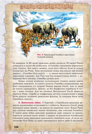 238
та знищити. Із 80 тисяч римських воїнів загинуло 70 тисяч! Решта
потрапила в полон або розбіглася. А Ганнібал продовжив переможну
ходу Італією. Був навіть момент, коли його війська були за кілька
кілометрів від Риму. Їхня несподівана поява викликала там велику
тривогу. «Ганнібал біля воріт!» — із жахом вигукували смертельно
перелякані городяни. Але Рим тоді був неприступним містом, і, ро-
зоривши його околиці, Ганнібал рушив далі.
Однак згодом великому полководцеві ставало дедалі важче
здобувати перемоги. Із самого початку Ганнібал розраховував, що
його підтримають усі скорені Римом народи Італії. Але ці надії
не зовсім справдилися. Дійсно, на бік Карфагена перейшли й ґал-
ли, і деякі італіки. Але всі племена Центральної Італії зберегли
вірність Риму. Спроби ж карфагенян дістати підкріплення з моря
були рішуче зупинені римським флотом. Із кожним боєм сили
Ганнібала танули…
3. Закінчення війни. У боротьбі з Ганнібалом римляни ви­
явили надзвичайну згуртованість і стійкість. Воюючи в Італії, вони
захищали рідну землю, і це давало їм додаткові сили. Влада Риму
над країною виявилася значно міцнішою, ніж очікував Ганнібал.
У перші роки війни римляни зазнавали одну поразку за іншою,
утрачали десятки тисяч воїнів. І щоразу за допомогою італійських
союзників вони знаходили можливість відновити сили. А після ка-
тастрофи біля Канн до армії призивалися навіть раби й засуджені
Рис. 4. Перехід армії Ганнібала через Альпи.
Сучасний малюнок
 