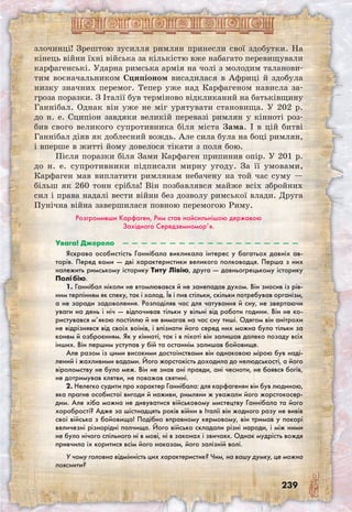 239
злочинці! Зрештою зусилля римлян принесли свої здобутки. На
кінець війни їхні війська за кількістю вже набагато перевищували
карфагенські. Ударна римська армія на чолі з молодим таланови-
тим воєначальником Сципіоном висадилася в Африці й здобула
низку значних перемог. Тепер уже над Карфагеном нависла за-
гроза поразки. З Італії був терміново відкликаний на батьківщину
Ганнібал. Однак він уже не міг урятувати становища. У 202 р.
до н. е. Сципіон завдяки великій перевазі римлян у кінноті роз-
бив свого великого супротивника біля міста Зама. І в цій битві
Ганнібал діяв як доблесний вождь. Але сила була на боці римлян,
і вперше в житті йому довелося тікати з поля бою.
Після поразки біля Зами Карфаген припинив опір. У 201 р.
до н. е. супротивники підписали мирну угоду. За її умовами,
Карфаген мав виплатити римлянам небачену на той час суму —
більш як 260 тонн срібла! Він позбавлявся майже всіх збройних
сил і права надалі вести війни без дозволу римської влади. Друга
Пунічна війна завершилася повною перемогою Риму.
Розгромивши Карфаген, Рим став найсильнішою державою
Західного Середземномор’я.
Увага! Джерело  —  —  —  —  —  —  —  —  —  —  —  —  —  —  —  —  —  —  —
Яскрава особистість Ганнібала викликала інтерес у багатьох давніх ав-
торів. Перед вами — дві характеристики великого полководця. Перша з них
належить римському історику Титу Лівію, друга — давньогрецькому історику
Полібію.
1. Ганнібал ніколи не втомлювався й не занепадав духом. Він зносив із рів-
ним терпінням як спеку, так і холод. Їв і пив стільки, скільки потребував організм,
а не заради задоволення. Розподіляв час для чатування й сну, не звертаючи
уваги на день і ніч — відпочивав тільки у вільні від роботи години. Він не ко-
ристувався м’якою постіллю й не вимагав на час сну тиші. Одягом він анітрохи
не відрізнявся від своїх воїнів, і впізнати його серед них можна було тільки за
конем й озброєнням. Як у кінноті, так і в піхоті він залишав далеко позаду всіх
інших. Він першим уступав у бій та останнім залишав бойовище.
Але разом із цими високими достоїнствами він однаковою мірою був наді-
лений і жахливими вадами. Його жорстокість доходила до нелюдськості, а його
віроломству не було меж. Він не знав ані правди, ані чесноти, не боявся богів,
не дотримував клятви, не поважав святині.
2. Нелегко судити про характер Ганнібала: для карфагенян він був людиною,
яка прагне особистої вигоди й наживи, римляни ж уважали його жорстокосер-
дим. Але хіба можна не дивуватися військовому мистецтву Ганнібала та його
хоробрості? Адже за шістнадцять років війни в Італії він жодного разу не вивів
свої війська з бойовища! Подібно вправному кермовому, він тримав у покорі
величезні різнорідні полчища. Його військо складали різні народи, і між ними
не було нічого спільного ні в мові, ні в законах і звичаях. Однак мудрість вождя
привчила їх коритися всім його наказам, його залізній волі.
У чому головна відмінність цих характеристик? Чим, на вашу думку, це можна
пояснити?
 