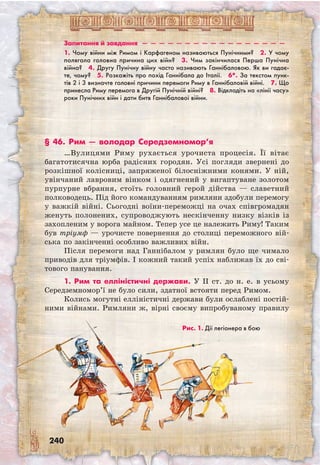 240
Запитання й завдання  —  —  —  —  —  —  —  —  —  —  —  —  —  —  —  —  —
1. Чому війни між Римом і Карфагеном називаються Пунічними?  2. У чому
полягала головна причина цих війн?  3. Чим закінчилася Перша Пунічна
війна?  4. Другу Пунічну війну часто називають Ганнібаловою. Як ви гадає-
те, чому?  5. Розкажіть про похід Ганнібала до Італії.  6*. За текстом пунк­-
тів 2 і 3 визначте головні причини перемоги Риму в Ганнібаловій війні.  7. Що
принесла Риму перемога в Другій Пунічній війні?  8. Відкладіть на «лінії часу»
роки Пунічних війн і дати битв Ганнібалової війни.
§ 46. Рим — володар Середземномор’я
…Вулицями Риму рухається урочиста процесія. Її вітає
багатотисячна юрба радісних городян. Усі погляди звернені до
розкішної колісниці, запряженої білосніжними конями. У ній,
увінчаний лавровим вінком і одягнений у вигаптуване золотом
пурпурне вбрання, стоїть головний герой дійства — славетний
полководець. Під його командуванням римляни здобули перемогу
у важкій війні. Сьогодні воїни-переможці на очах співгромадян
женуть полонених, супроводжують нескінченну низку візків із
захопленим у ворога майном. Тепер усе це належить Риму! Таким
був тріумф — урочисте повернення до столиці переможного вій-
ська по закінченні особливо важливих війн.
Після перемоги над Ганнібалом у римлян було ще чимало
приводів для тріумфів. І кожний такий успіх наближав їх до сві-
тового панування.
1. Рим та елліністичні держави. У II ст. до н. е. в усьому
Середземномор’ї не було сили, здатної встояти перед Римом.
Колись могутні елліністичні держави були ослаблені постій-
ними війнами. Римляни ж, вірні своєму випробуваному правилу
Рис. 1. Дії легіонера в бою
 