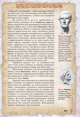 241
«Розділяй і володарюй!», уміло використовували
це. Вони раз у раз зіштовхували між собою непри-
миренних супротивників, а потім самі завдавали
їм смертельних ударів.
На початок II ст. до н. е. найбільшою ел-
ліністичною державою було Сирійське царство.
Вирішальна битва між римлянами й сирійцями від-
булася в 190 р. до н. е. біля міста Магнезія в Малій
Азії. Сирійське військо кількісно перевищувало
римську армію більш ніж удвічі. Особливу ж надію
супротивники римлян покладали на великий загін
бойових слонів. Однак поява лютих велетнів не
збентежила легіонерів. Досвід боротьби з Пірром
і карфагенянами навчив їх, як діяти проти «тан-
кових військ» давнини. Слонів обсипали градом
стріл і дротиків, і ті, перелякані, повернули назад
— на сирійську піхоту, яка йшла за ними. Зім’ята
власними слонами, грізна фаланга вмить перетво-
рилася на жалюгідну юрбу смертельно наляканих
людей. А римські мечі нещадно разили їх одного
за одним. Якщо вірити давнім історикам, римля-
ни втратили в цій битві трохи більше 300 воїнів,
а втрати сирійців становили 50 тисяч осіб!
Сирійське царство так і не відновило свої
сили після цього розгрому й невдовзі розпалося.
Римлянам же дісталася майже вся Мала Азія.
Наступною країною, яка була розгромлена
Римом, стала Македонія. Тричі ці держави сходи-
лися в запеклих кровопролитних війнах. Зрештою
все вирішилося в 168 р. до н. е. в битві біля маке-
донського міста Підни.
Перший удар македонян був настільки стрім-
ким і сильним, що римські легіони змушені були
відступити до пагорбів, де розміщувався їхній
табір. Супротивник захопився переслідуванням,
і це його згубило. Потрапивши на нерівну міс-
цевість, македонська фаланга мимоволі розпалася.
І відразу ж у проломи, що утворилися в її рядах,
кинулися легіонери… Усе скінчилося менш як за
годину. 20 тисяч македонян залишилися лежати
на полі бою. Їхній цар ганебно втік, а пізніше
змушений був здатися римлянам. Македонське
царство припинило своє існування.
Рис. 2. Сирійський
цар Антіох ІІІ був
грізним противни-
ком. Намагаючись
розширити межі
своїх володінь,
він успішно вою-
вав на Сході, за
що був прозваний
Великим. Однак по-
разка в битві при
Магнезії призвела
до занепаду
держави Антіоха
Рис. 3. Персей —
останній цар
Македонії, війсь-
ко якого було роз-
громлене в битві
при Підні
 