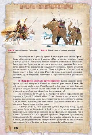 242
Незабаром на боротьбу проти Риму піднялися міста Греції.
Вони об’єдналися в союз і зуміли зібрати велику армію. Проте
в 146 р. до н. е. вона була вщент розбита римськими легіонами.
Розправа над бунтівними містами виявилася суворою. Їхні фор-
течні стіни були знищені, громадяни обеззброєні, багато десятків
тисяч людей продані в рабство. Тільки Афінам і Спарті, які не
брали участі в боротьбі проти Риму, із поваги до їхньої колишнь-
ої величі були збережені «свобода» і «права союзників римського
народу».
2. «Карфаген має бути зруйнований!» Цими словами закін-
чував усі свої виступи в Сенаті впливовий римлянин Катон. На
той час після закінчення Ганнібалової війни минуло вже близько
50 років. Звідки ж така палка ненависть до вже давно поваленого
ворога й неприборкана рішучість його знищити?
На середину II ст. до н. е. Карфаген зумів оправитися від
поразки в Другій Пунічній війні. Отже, багато хто з римлян побо-
ювався, що він знову може перетворитися на небезпечного ворога.
Але, головне, вони жадали заволодіти родючими землями й незлі-
ченними багатствами карфагенян.
У 149 р. до н. е. Рим розпочав Третю Пунічну війну. Цього
разу сила була на його боці. У 146 р. до н. е. після тривалої об-
логи римські солдати ввірвалися до карфагенської столиці. Усі її
жителі були перебиті або продані в рабство. Карфаген був дощенту
розграбований. За наказом Сенату його руїни зрівняли із землею,
а місце, де нещодавно було квітуче місто, розорали на знак вічного
прокльону. Мрія Катона та його однодумців здійснилася!
Рис. 5. Бойові слони. Cучасний малюнокРис. 4. Римська кіннота. Cучасний
малюнок
 