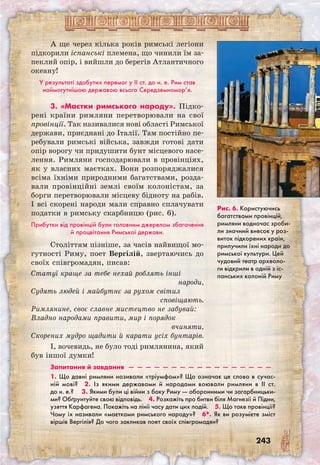 243
Рис. 6. Користуючись
багатствами провінцій,
римляни водночас зроби-
ли значний внесок у роз-
виток підкорених країн,
прилучили їхні народи до
римської культури. Цей
чудовий театр археоло-
ги відкрили в одній з іс-
панських колоній Риму
А ще через кілька років римські легіони
підкорили іспанські племена, що чинили їм за-
пеклий опір, і вийшли до берегів Атлантичного
океану!
У результаті здобутих перемог у II ст. до н. е. Рим став
наймогутнішою державою всього Середземномор’я.
3. «Маєтки римського народу». Підко­
рені країни римляни перетворювали на свої
провінції. Так називалися нові області Римської
держави, приєднані до Італії. Там постійно пе-
ребували римські війська, завжди готові дати
опір ворогу чи придушити бунт місцевого насе-
лення. Римляни господарювали в провінціях,
як у власних маєтках. Вони розпоряджалися
всіма їхніми природними багатствами, розда-
вали провінційні землі своїм колоністам, за
борги перетворювали місцеву бідноту на рабів.
І всі скорені народи мали справно сплачувати
податки в римську скарбницю (рис. 6).
Прибутки від провінцій були головним джерелом збагачення
й процвітання Римської держави.
Століттям пізніше, за часів найвищої мо-
гутності Риму, поет Вергілій, звертаючись до
своїх співгромадян, писав:
Статуї краще за тебе нехай роблять інші
народи,
Судять людей і майбутнє за рухом світил
сповіщають.
Римлянине, своє славне мистецтво не забувай:
Владно народами правити, мир і порядок
вчиняти,
Скорених мудро щадити й карати усіх бунтарів.
І, вочевидь, не було тоді римлянина, який
був іншої думки!
Запитання й завдання  —  —  —  —  —  —  —  —  —  —  —  —  —  —  —  —  —
1. Що давні римляни називали «тріумфом»? Що означає це слово в сучас-
ній мові?  2. Із якими державами й народами воювали римляни в II ст.
до н. е.?   3. Якими були ці війни з боку Риму — оборонними чи загарбницьки-
ми? Обґрунтуйте свою відповідь.  4. Розкажіть про битви біля Магнезії й Підни,
узяття Карфагена. Покажіть на лінії часу дати цих подій.  5. Що таке провінції?
Чому їх називали «маєтками римського народу»?  6*. Як ви розумієте зміст
віршів Вергілія? До чого закликав поет своїх співгромадян?
 