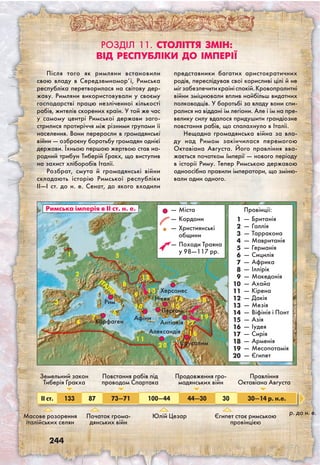 244
Після того як римляни встановили
свою владу в Середземномор’ї, Римська
республіка перетворилася на світову дер­
жаву. Римляни використовували у своєму
господарстві працю незліченної кількості
рабів, жителів скорених країн. У той же час
у самому центрі Римської держави заго-
стрилися протиріччя між різними групами її
населення. Вони переросли в громадянські
війни — озброєну боротьбу громадян однієї
держави. Їхньою першою жертвою став на-
родний трибун Тиберій Гракх, що виступив
на захист хліборобів Італії.
Розбрат, смута й громадянські війни
складають історію Римської республіки
II—I ст. до н. е. Сенат, до якого входили
представники багатих аристократичних
родів, переслідував свої корисливі цілі й не
мігзабезпечитикраїніспокій.Кровопролитні
війни зміцнювали вплив найбільш видатних
полководців. У боротьбі за владу вони спи-
ралися на віддані їм легіони. Але і їм на пре-
велику силу вдалося придушити грандіозне
повстання рабів, що спалахнуло в Італії.
Нещадна громадянська війна за вла-
ду над Римом закінчилася перемогою
Октавіана Августа. Його правління вва-
жається початком Імперії — нового періоду
в історії Риму. Тепер Римською державою
одноосібно правили імператори, що зміню-
вали один одного.
Розділ 11. Століття змін:
від республіки до імперії
Провінції:
—	Британія
—	Галлія
—	Тарракона
—	мавританія
—	Германія
—	сицилія
—	африка
—	іллірік
—	Македонія
—	Ахайа
—	Кірена
—	Дакія
—	Мезія
—	Віфінія і Понт
—	Азія
—	Іудея
—	Сирія
—	Арменія
—	Месопотамія
—	Єгипет
1
Римська імперія в ІІ ст. н. е. —	Міста
—	Кордони
—	християнські
общини
—	Походи Траяна
у 98—117 рр.
2
3
4
5
6
7
8
9
1 2
1 3
1 4 1 8
1 7
2 0
1 1
1 9
1
2
3
4
5
6
7
8
9
10
11
12
13
14
15
16
17
18
19
20
1 5
Рим
ІТА
ЛІЯ
Карфаген
Афіни
Нікея
Херсонес
Антіохія
Александія
Пергам
1 6
Єрусалим
Масове розорення
італійських селян
Початок грома-
дянських війн
Юлій Цезар Єгипет стає римською
провінцією
II ст. 133 87 73—71 100—44 44—30 30 30—14 р. н.е.
р. до н. е.
Земельний закон
Тиберія Гракха
Повстання рабів під
проводом Спартака
Продовження гро-
мадянських війн
Правління
Октавіана Августа
1 0
 