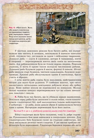 247
У маєтках заможних римлян було багато рабів, які підтри-
мували там чистоту й затишок, виховували й навчали панських
дітей, готували їжу, доглядали за садом і свійськими тваринами.
Домашні раби — слуги й служниці, актори й танцівниці, поети
й охоронці — перетворювали життя своїх панів на нескінченне
свято. Але рабовласником була не тільки окрема людина. Римська
держава, її міста й храми також володіли численними рабами.
Державні раби будували дороги й мости, фортеці й канали. Міські
раби зносили старі будинки, чистили каналізацію, будували водо-
проводи. Храмові раби обслуговували храми й святилища, брали
участь в обрядах.
І хоча життя раба скрізь було жахливим, найстрашнішим
місцем для нього були рудники. У глибоких шахтах, при світлі
жалюгідного світильника невільники добували мідну або срібну
руду. Вони майже ніколи не піднімалися на поверхню. Молоді
сильні чоловіки швидко перетворювалися тут на сліпих знесиле-
них інвалідів і гинули.
4. Рабів було так багато, що їх убивали заради задоволення.
Оскільки серед рабів були захоплені в полон воїни, стали влашто-
вувати гладіаторські бої, щоб насолодитися їхньою майстерністю.
Гладіатори — це раби, яким давали зброю й примушували битися
один з одним. Нагородою переможцеві було його життя.
Від кінця III ст. до н. е. улюбленою розвагою римлян стали бої гладіаторів.
Бійці-гладіатори мали бути сильними, тому їх добре годува-
ли. Рукопашного бою вони навчалися в спеціальних школах. Для
гладіаторських боїв будували схожі на стадіони амфітеатри, які
іноді вміщували десятки тисяч глядачів. У дні вистав трибуни ам-
фітеатрів були переповнені. Гладіатори боролися парами або загін
Рис. 4. «Убий його!». Жити
або вмерти поваленому
чи пораненому гладіато-
рові, вирішували глядачі.
Якщо вони опускали великі
пальці руки донизу, це бу-
ло смертним вироком для
гладіатора
 